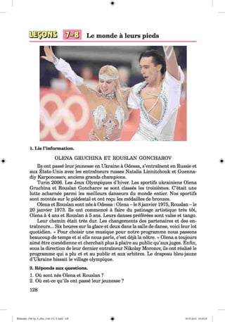 #
Le monde a leurs pieds
1. Lis l’information.
OLENA GRUCHINA ET ROUSLAN GONCHAROV
Ils ont passe leur jeunesse en Ukraine a Odessa, s’entrainent en Russie et
aux Etats-Unis avec les entraineurs russes Natalia Linnitchouk et Guenna-
diy Karponossov, anciens grands champions.
Turin 2006. Les Jeux Olympiques d’hiver. Les sportifs ukrainiens Olena
Gruchina et Rouslan Goncharov se sont classes les troisiemes. C’etait une
lutte acharnee parmi les meilleurs danseurs du monde entier. Nos sportifs
sont montes sur le piedestal et ont regu les medailles de bronzes.
Olena et Rouslan sont nes a Odessa: Olena - le 8 janvier 1975, Rouslan - le
20 janvier 1973. Ils ont commence a faire du patinage artistique tres tot,
Olena a 4 ans et Rouslan a 5 ans. Leurs danses preferees sont valse et tango.
Leur chemin etait tres dur. Les changements des partenaires et des en­
traineurs... Six heures sur la glace et deux dans la salle de danse, voici leur lot
quotidien. « Pour choisir une musique pour notre programme nous passons
beaucoup de temps et si elle nous parle, c’est deja la notre. » Olena a toujours
aime etre comedienne et cherchait plus a plaire au public qu’auxjuges. Enfin,
sous la direction de leur dernier entraineur Nikolay Morozov, ils ont realise le
programme qui a plu et et au public et aux arbitres. Le drapeau bleu-jaune
d’Ukraine hissait le village olympique.
2. Reponds aux questions.
1. Ou sont nes Olena et Rouslan ?
2. Ou est-ce qu’ils ont passe leur jeunesse ?
128
#
Klimenko_FM-Sp_P_6fra_(166-13)_V.indd 128 30.05.2014 10:45:18
 