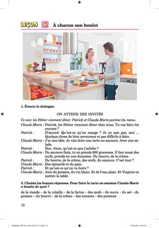 <§>
1. Ecoute le dialogue.
# ON ATTEND DES INVITES #
Ce soir, les Hetier viennent diner. Patrick et Claude-Marie parlent du menu.
Claude-Marie: Patrick, les Hetier viennent diner chez nous. Tu vas faire les
courses ?
Patrick: D’accord. Qu’est-ce qu’on mange ? Je ne sais pas, moi ...
Quelque chose de bien savoureux et pas difficile ä faire.
Claude-Marie: J’ai une idee. Je vais faire une tarte au saumon. Avec une sa­
lade.
Patrick : Bon. Alors, qu’est-ce que j ’achete ?
Claude-Marie: Du saumon frais, tu en prends 800 grammes. II faut aussi des
ceufs, prends-en une douzaine. Du beurre, de la creme.
Patrick : Du beurre, de la creme, des oeufs, du saumon. C’est tout ?
Claude-Marie: Des epinards et du pain.
Patrick : Et qu’est-ce qu’on va boire ?
Claude-Marie: Avec du poisson, du vin blanc. Et de l’eau plate. Et Virginie va
mettre la table.
2. Choisis les bonnes reponses. Pour faire la tarte au saumon Claude-Marie
a besoin de quoi ?
de la viande - de la volaille - de la farine - des ceufs - du sucre - du sei - du
poisson - du beurre - de la creme - des tomates - des pommes
12
Klimenko_FM-Sp_P_6fra_(166-13)_V.indd 12 30.05.2014 10:44:40
 