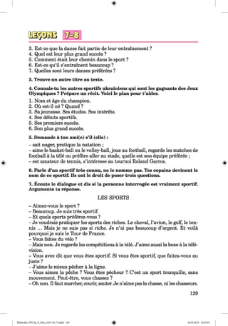 <§>
#
osäSBB
3. Est-ce que la danse fait partie de leur entrainement ?
4. Quel est leur plus grand succes ?
5. Comment etait leur chemin dans le sport ?
6. Est-ce qu’il s’entrainent beaucoup ?
7. Quelles sont leurs danses preferees ?
3. Trouve un autre titre au texte.
4. Connais-tu les autres sportifs ukrainiens qui sont les gagnants des Jeux
Olympiques ?Prepare un recit. Void le plan pour t’aider.
1. Nom et äge du champion.
2. Oü est-il ne ? Quand ?
3. Sajeunesse. Ses etudes. Ses interets.
4. Ses debuts sportifs.
5. Ses premiers succes.
6. Son plus grand succes.
5. Demande ä ton ami(e) s’il (eile):
- sait nager, pratique la natation ;
- aime le basket-ball ou le volley-ball, joue au football, regarde les matches de
football ä la tele ou prefere aller au stade, quelle est son equipe preferee ;
- est amateur de tennis, s’interesse au toumoi Roland Garros.
6. Parle d’un sportif tres connu, ne le nomme pas. Tes copains devinent le
nom de ce sportif. Ils ont le droit de poser trois questions.
7. Ecoute le dialogue et dis si la personne interrogee est vraiment sportif.
Argumente ta reponse.
LES SPORTS
- Aimez-vous le sport ?
- Beaucoup. Je suis tres sportif.
- Et quels sports preferez-vous ?
- Je voudrais pratiquer les sports des riches. Le cheval, Pavion, le golf, le ten­
nis ... Mais je ne suis pas si riche. Je n’ai pas beaucoup d’argent. Et voila
pourquoi je suis le Tour de France.
- Vous faites du velo ?
- Mais non. Je regarde les competitions a la tele. J’aime aussi la boxe a la tele­
vision.
- Vous avez dit que vous etes sportif. Si vous etes sportif, que faites-vous au
juste ?
- J’aime le mieux pecher a la ligne.
- Vous aimez la peche ? Vous etes pecheur ? C’est un sport tranquille, sans
mouvement. Peut-etre, vous chassez ?
- Oh non. II faut marcher, courir, sauter. Je n’aime pas la chasse, ni les chasseurs.
129
Klimenko_FM-Sp_P_6fra_(166-13)_V.indd 129 30.05.2014 10:45:19
 