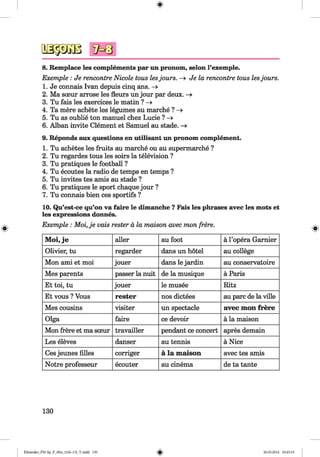 <§>
#
8. Remplace les complements par un pronom, selon Fexemple.
Exemple : Je rencontre Nicole tous lesjours. —» Je la rencontre tous lesjours.
1. Je connais Ivan depuis cinq ans. -»■
2. Ma sceur arrose les fleurs un jour par deux. —»
3. Tu fais les exercices le matin ? —>
4. Ta mere achete les legumes au marche ? -»
5. Tu as oublie ton manuel chez Lucie ? —>
6. Alban invite Clement et Samuel au stade. —»
9. Reponds aux questions en utilisant un pronom complement.
1. Tu achetes les fruits au marche ou au supermarche ?
2. Tu regardes tous les soirs la television ?
3. Tu pratiques le football ?
4. Tu ecoutes la radio de temps en temps ?
5. Tu invites tes amis au stade ?
6. Tu pratiques le sport chaque jour ?
7. Tu connais bien ces sportifs ?
10. Qu’est-ce qu’on va faire le dimanche ? Fais les phrases avec les mots et
les expressions donnes.
Exemple : M oi,je vais rester a la maison avec mon frere.
Moi, je aller au foot a l’opera Garnier
Olivier, tu regarder dans un hotel au college
Mon ami et moi jouer dans le jardin au conservatoire
Mes parents passer la nuit de la musique a Paris
Et toi, tu jouer le musee Ritz
Et vous ? Vous rester nos dictees au pare de la ville
Mes cousins visiter un spectacle avec mon frere
Olga faire ce devoir a la maison
Mon frere et ma sceur travailler pendant ce concert apres demain
Les eleves danser au tennis a Nice
Ces jeunes lilies corriger a la maison avec tes amis
Notre professeur ecouter au cinema de ta tante
130
Klimenko_FM-Sp_P_6fra_(166-13)_V.indd 130 30.05.2014 10:45:19
 