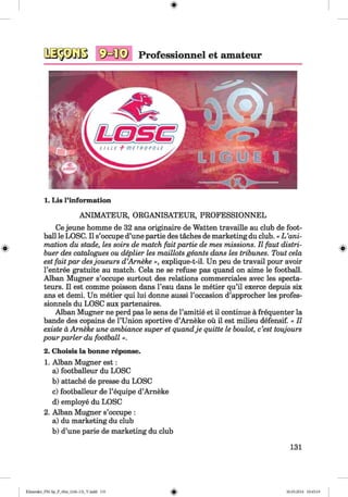SKI® Professionnel et amateur
1. Lis l’information
ANIMATEUR, ORGANISATEUR, PROFESSIONNEL
Ce jeune homme de 32 ans originaire de Watten travaille au club de foot­
ball le LOSC. II s’occupe d’une partie des taches de marketing du club.« L ’ani­
mation du stade, les soirs de match fait partie de mes missions. II faut distri-
buer des catalogues ou deplier les maillots geants dans les tribunes. Tout cela
estfaitpar desjoueurs d’Arneke », explique-t-il. Un peu de travail pour avoir
l’entree gratuite au match. Cela ne se refuse pas quand on aime le football.
Alban Mugner s’occupe surtout des relations commerciales avec les specta-
teurs. II est comme poisson dans l’eau dans le metier qu’il exerce depuis six
ans et demi. Un metier qui lui donne aussi l’occasion d’approcher les profes-
sionnels du LOSC aux partenaires.
Alban Mugner ne perd pas le sens de l’amitie et il continue a frequenter la
bande des copains de l’Union sportive d’Arneke oil il est milieu defensif. « II
existe a Arneke une ambiance super et quandje quitte le boulot, e’est toujours
pour parler du football ».
2. Choisis la bonne reponse.
1. Alban Mugner est:
a) footballeur du LOSC
b) attache de presse du LOSC
c) footballeur de l’equipe d’Arneke
d) employe du LOSC
2. Alban Mugner s’occupe :
a) du marketing du club
b) d’une parie de marketing du club
131
Klimenko_FM-Sp_P_6fra_(166-13)_V.indd 131 30.05.2014 10:45:19
 