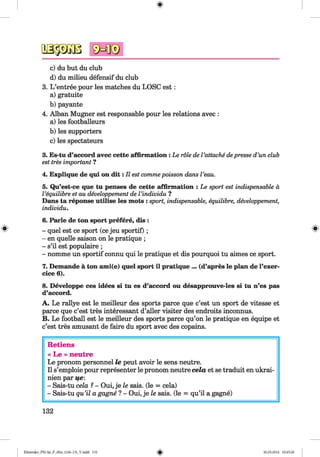 as-pÄBc) du but du club
d) du milieu defensif du club
3. L ’entree pour les matches du LOSC est:
a) gratuite
b) payante
4. Alban Mugner est responsable pour les relations avec :
a) les footballeurs
b) les supporters
c) les spectateurs
3. Es-tu d’accord avec cette affirmation: Le role de l’attache depresse d’un club
est tres important ?
4. Explique de qui on d it: II est commepoisson dans l’eau.
5. Qu’est-ce que tu penses de cette affirmation : Le sport est indispensable ä
l’equilibre et au developpement de l’individu ?
Dans ta reponse utilise les mots : sport, indispensable, equilibre, developpement,
individu.
6. Parle de ton sport prefere, dis :
- quel est ce sport (ce jeu sportif) ;
- en quelle saison on le pratique ;
- s’il est populaire ;
- nomme un sportif connu qui le pratique et dis pourquoi tu aimes ce sport.
7. Demande ä ton ami(e) quel sport il pratique ... (d’apres le plan de l’exer-
cice 6).
8. Developpe ces idees si tu es d’accord ou desapprouve-les si tu n’es pas
d’accord.
A. Le rallye est le meilleur des sports parce que c’est un sport de vitesse et
parce que c’est tres interessant d’aller visiter des endroits inconnus.
B. Le football est le meilleur des sports parce qu’on le pratique en equipe et
c’est tres amüsant de faire du sport avec des copains.
Retiens
« Le » neutre
Le pronom personnel le peut avoir le sens neutre.
II s’emploie pour representer le pronom neutre cela et se traduit en ukrai-
nien par ife:
- Sais-tu cela 1- Oui, je le sais. (le = cela)
- Sais-tu qu’il a gagne ? - Oui, je le sais. (le = qu’il a gagne)
132
Klimenko_FM-Sp_P_6fra_(166-13)_V.indd 132 30.05.2014 10:45:20
 