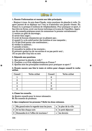 <§>
1. Ecoute l’information et raconte son idee principale.
- Bonjour a tous. Je suis Jean-Claude, votre moniteur de planche a voile. Ce
sport permet de se deplacer sur l’eau et d’atteindre une grande vitesse. En
France il y a presque 2 millions de veliplanchistes. Pour pratiquer ce sport, il
faut etre en forme, avoir une bonne technique et le sens de l’equilibre. Appre-
nez dix conseils pratiques avant de commencer le premier entrainement:
1) mettre un gilet de sauvetage ;
2) savoir bien nager ;
3) avoir de bonnes chaussures qui ne glissent pas ;
4) quand il y a du soleil porter des lunettes et une casquette ;
5) s’il fait froid porter une combinaison ;
6) verifier le materiel;
7) prendre a boire ;
8) connaitre la meteo et les courants ;
9) prevenir quelqu’un de vos sorties et ne pas partir seul;
10) ne pas aller trop loin en mer.
2. Reponds aux questions.
1. Que permet la planche a voile ?
2. Combien y a-t-il de veliplanchistes en France ?
3. Quelles sont les principales conditions pour pratiquer ce sport ?
3. Ecoute encore une fois le texte et releve pour chaque conseil le verbe
utilise.
Conseil Verbe utilise Conseil Verbe utilise
1 6
2 7
3 8
4 9
5 10
4. Classe les conseils.
A. Quatre conseils pour la tenue necessaire.
B. Six conseils de prudence.
5. Que remplacent les pronoms ? Relie les deux colonnes.
1 Ma grand-mere le regarde tous les jours. a le plan de la ville
2 Je les fais chaque soir. b le petit dejeuner
3 Demandez-le a 1’office de tourisme ! c les devoirs
134
Klimenko_FM-Sp_P_6fra_(166-13)_V.indd 134 30.05.2014 10:45:20
 