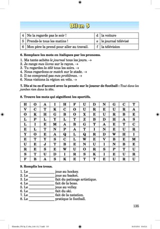 <§>
4 Ne la regarde pas le soir ! d la voiture
5 Prends-le tous les matins ! e le journal televise
6 Mon pere la prend pour aller au travail. f la television
6. Remplace les mots en italiques par les pronoms.
1. Ma tante achete lejournal tous les jours. —>
2. Je range mes livres sur le rayon. —>
3. Tu regardes la tele tous les soirs. ->
4. Nous regardons ce match sur le stade. ->
5. II ne comprend pas mes problemes. —»
6. Nous visitons la region en velo. —>
7. Dis si tu es d’accord avec la pensee sur le joueur de football: Tout dans les
jambes rien dans la tete.
#
8. Trouve les mots qui signifient les sportifs.
H O A I H F U D N G C T
V C T K c O U R E U R A
o K H G B O X E U R B E
L P L Y L T z B D H A S
L I E M A B G T A E T c
E L T N P A T I N E U R
Y O E A Q L Q R D W H I
E T Y S C L w E V B E M
U E J T B E N U I N B E
R E S E w U O R S P T U
S T u D I R s K I E U R
F B A S K E T T E U R U
9. Remplis les trous.
1. Le
2. Le
3. Le
4. Le
5. Le
6. Le
7. Le
8. Le
joue au hockey.
joue au basket.
fait du patinage artistique.
fait de la boxe.
joue au volley.
fait du ski.
fait de la natation.
pratique le football.
135
Klimenko_FM-Sp_P_6fra_(166-13)_V.indd 135 30.05.2014 10:45:21
 