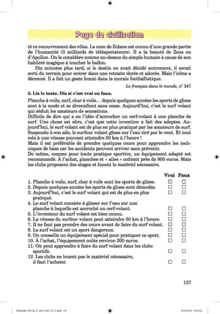 <§>
te ce recouvrement des roles. Le nom de Zidane est connu d’une grande partie
de l’humanite (3 milliards de telespectateurs). II a la beaute de Zeus ou
d’Apollon. On le considere comme au-dessus du simple humain a cause de son
habilete magique a toucher le ballon.
Dix minutes plus tard, si le destin en avait decide autrement, il serait
sorti du terrain pour entrer dans une retraite doree et adoree. Mais l’icone a
deconne. II a fait un geste honni dans la morale footballistique.
Le frangais dans le monde, n° 347
3. Lis le texte. Dis si c’est vrai ou faux.
Planche a voile, surf, char a voile... depuis quelques annees les sports de glisse
sont a la mode et se diversifient sans cesse. Aujourd’hui, c’est le surf volant
qui seduit les amateurs de sensations.
Difficile de dire qui a eu l’idee d’accrocher un cerf-volant a une planche de
surf. Une chose est sure, c’est que cette invention a fait des adeptes. Au­
jourd’hui, le surf volant est de plus en plus pratique par les amateurs de surf.
Suspendu a son aile, le surfeur volant glisse sur l’eau tire par le vent. Et tout
cela a une vitesse pouvant atteindre 50 km a l’heure !
Mais il est preferable de prendre quelques cours pour apprendre les tech­
niques de base car les accidents peuvent arriver sans prevenir.
De meme, comme pour toute pratique sportive, un equipement adapte est
recommande. A l’achat, planches et « ailes » coutent pres de 900 euros. Mais
les clubs proposent des stages et louent le materiel necessaire.
1. Planche a voile, surf, char a voile sont les sports de glisse.
2. Depuis quelques annees les sports de glisse sont demodes.
3. Aujourd’hui, c’est le surf volant qui est de plus en plus
pratique.
4. Le surf volant consiste a glisser sur l’eau sur une
planche a laquelle est accroche un cerf-volant.
5. L ’inventeur du surf volant est bien connu.
6. La vitesse du surfeur volant peut atteindre 50 km a l’heure.
7. Il ne faut pas prendre des cours avant de faire du surf volant.
8. Le surf volant est un sport dangereux.
9. On conseille un equipement special pour pratiquer ce sport.
10. A l’achat, l’equipement coute environ 200 euros.
11. On peut apprendre a faire du surf volant dans les clubs
sportifs.
12. Les clubs ne louent pas le materiel necessaire,
il faut l’acheter.
Vrai Faux
□ □
□ □
□ □
□ □
□ □
□ □
□ □
□ □
□ □
□ □
□ □
□ □
137
Klimenko_FM-Sp_P_6fra_(166-13)_V.indd 137 30.05.2014 10:45:21
 