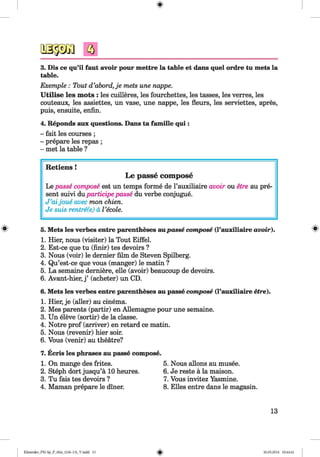 <§>
3. Dis ce qu’il faut avoir pour mettre la table et dans quel ordre tu mets la
table.
Exemple : Tout d’abord,je mets une nappe.
Utilise les mots : les cuilleres, les fourchettes, les tasses, les verres, les
couteaux, les assiettes, un vase, une nappe, les fleurs, les serviettes, apres,
puis, ensuite, enfin.
4. Reponds aux questions. Dans ta famille qui :
- fait les courses ;
- prepare les repas ;
- met la table ?
#
Retiens !
Le passe compose
Le passe compose est un temps forme de l’auxiliaire avoir ou etre au pre­
sent suivi duparticipe passe du verbe conjugue.
J ’aijoue avec mon chien.
Je suis rentre(e) a I’ecole.
5. Mets les verbes entre parentheses aupasse compose (l’auxiliaire avoir).
1. Hier, nous (visiter) la Tout Eiffel.
2. Est-ce que tu (finir) tes devoirs ?
3. Nous (voir) le dernier film de Steven Spilberg.
4. Qu’est-ce que vous (manger) le matin ?
5. La semaine derniere, elle (avoir) beaucoup de devoirs.
6. Avant-hier, j ’ (acheter) un CD.
6. Mets les verbes entre parentheses au passe compose (l’auxiliaire etre).
1. Hier, je (aller) au cinema.
2. Mes parents (partir) en Allemagne pour une semaine.
3. Un eleve (sortir) de la classe.
4. Notre prof (arriver) en retard ce matin.
5. Nous (revenir) hier soir.
6. Vous (venir) au theatre?
7. Ecris les phrases au passe compose.
1. On mange des frites.
2. Steph dort jusqu’a 10 heures.
3. Tu fais tes devoirs ?
4. Maman prepare le diner.
5. Nous allons au musee.
6. Je reste ä la maison.
7. Vous invitez Yasmine.
8. Elies entre dans le magasin.
13
Klimenko_FM-Sp_P_6fra_(166-13)_V.indd 13 30.05.2014 10:44:41
 