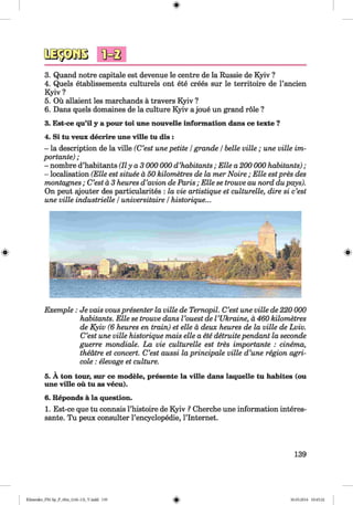 <§>
3. Quand notre capitale est devenue le centre de la Russie de Kyiv ?
4. Quels etablissements culturels ont ete crees sur le territoire de l’ancien
Kyiv ?
5. Ou allaient les marchands ä travers Kyiv ?
6. Dans quels domaines de la culture Kyiv ajoue un grand role ?
3. Est-ce qu’il y a pour toi une nouvelle information dans ce texte ?
4. Si tu veux decrire une ville tu dis :
- la description de la ville (C’est une petite /grande /belle ville ; une ville im­
portante) ;
- nombre d’habitants (IIy a 3 000 000 d ’habitants ; Elle a 200 000 habitants) ;
- localisation (Elle est situee ä 50 kilometres de la mer N oire; Elle estpres des
montagnes; C’est ä 3 heures d’avion de Paris ; Elle se trouve au nord dupays).
On peut ajouter des particularites : la vie artistique et culturelle, dire si c’est
une ville industrielle /universitaire /historique...
Exemple : Je vais vouspresenter la ville de Ternopil. C’est une ville de 220 000
habitants. Elle se trouve dans l ’ouest de VUkraine, d 460 kilometres
de Kyiv (6 heures en train) et eile ä deux heures de la ville de Lviv.
C’est une ville historique mais eile a ete detruitependant la seconde
guerre mondiale. La vie culturelle est tres importante : cinema,
theatre et concert. C’est aussi la principale ville d’une region agri­
cole : elevage et culture.
5. A ton tour, sur ce modele, presente la ville dans laquelle tu habites (ou
une ville ou tu as vecu).
6. Reponds ä la question.
1. Est-ce que tu connais l’histoire de Kyiv ? Cherche une information interes­
sante. Tu peux consulter l’encyclopedie, l’lnternet.
139
Klimenko_FM-Sp_P_6fra_(166-13)_V.indd 139 30.05.2014 10:45:22
 