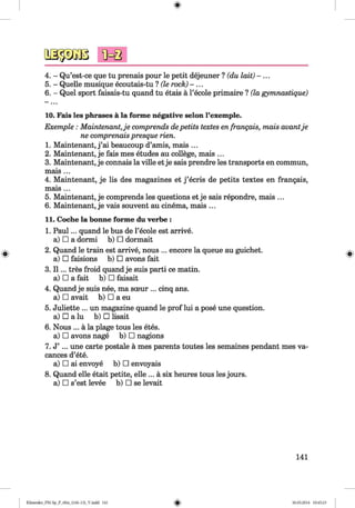 <§>
4. - Qu’est-ce que tu prenais pour le petit dejeuner ? (du lait) - . . .
5. - Quelle musique ecoutais-tu ? (le rock) - ...
6. - Quel sport faisais-tu quand tu etais a l’ecole primaire ? (la gymnastique)
10. Fais les phrases a la forme negative selon l’exemple.
Exemple : Maintenant,je comprends depetits textes en franqais, mats avantje
ne comprenais presque rien.
1. Maintenant, j ’ai beaucoup d’amis, mais ...
2. Maintenant, je fais mes etudes au college, mais ...
3. Maintenant, je connais la ville et je sais prendre les transports en commun,
mais ...
4. Maintenant, je lis des magazines et j ’ecris de petits textes en frangais,
mais ...
5. Maintenant, je comprends les questions et je sais repondre, mais ...
6. Maintenant, je vais souvent au cinema, mais ...
11. Coche la bonne forme du verbe :
1. Paul... quand le bus de l’ecole est arrive,
a) □ a dormi b) □ dormait
2. Quand le train est arrive, nous ... encore la queue au guichet.
a) □ faisions b) □ avons fait
3. I I ... tres froid quand je suis parti ce matin,
a) □ a fait b) □ faisait
4. Quand je suis nee, ma sceur ... cinq ans.
a) □ avait b) □ a eu
5. Juliette ... un magazine quand le prof lui a pose une question,
a) □ a lu b) □ lisait
6. Nous ... a la plage tous les etes.
a) □ avons nage b) □ nagions
7. J’ ... une carte postale a mes parents toutes les semaines pendant mes va-
cances d’ete.
a) □ ai envoye b) □ envoyais
8. Quand elle etait petite, elle ... a six heures tous les jours,
a) □ s’est levee b) □ se levait
141
Klimenko_FM-Sp_P_6fra_(166-13)_V.indd 141 30.05.2014 10:45:23
 