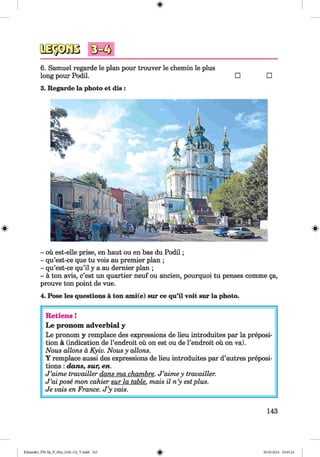 6. Samuel regarde le plan pour trouver le chemin le plus
long pour Podil. □
3. Regarde la photo et dis :
□
- oil est-elle prise, en haut ou en bas du Podil;
- qu’est-ce que tu vois au premier plan ;
- qu’est-ce qu’il y a au dernier plan ;
- a ton avis, c’est un quartier neuf ou ancien, pourquoi tu penses comme ga,
prouve ton point de vue.
4. Pose les questions a ton ami(e) sur ce qu’il voit sur la photo.
Retiens !
L e pronom adverbial y
Le pronom y remplace des expressions de lieu introduites par la preposi­
tion ä (indication de l’endroit ou on est ou de l’endroit oü on va).
Nous allons d Kyiv. Nous y allons.
Y remplace aussi des expressions de lieu introduites par d’autres preposi­
tions : dans, sur, en.
J ’aime travailler dans ma chambre. J ’aime y travailler.
J ’ai pose mon cahier sur la table, mais il n’y estplus.
Je vais en France. J ’y vais.
143
Klimenko_FM-Sp_P_6fra_(166-13)_V.indd 143 30.05.2014 10:45:24
 