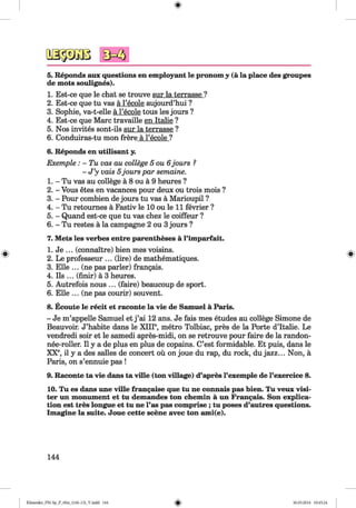 <§>
#
5. Reponds aux questions en employant le pronom y (a la place des groupes
de mots soulignes).
1. Est-ce que le chat se trouve sur la terrasse ?
2. Est-ce que tu vas a l’ecole aujourd’hui ?
3. Sophie, va-t-elle a l’ecole tous les jours ?
4. Est-ce que Marc travaille en Italie ?
5. Nos invites sont-ils sur la terrasse ?
6. Conduiras-tu mon frere a l’ecole ?
6. Reponds en utilisant y.
Exemple: - Tu vas au college 5 o u 6 jours ?
- J ’y vais 5jours par semaine.
1. - Tu vas au college a 8 ou a 9 heures ?
2. - Vous etes en vacances pour deux ou trois mois ?
3. - Pour combien de jours tu vas a Marioupil ?
4. - Tu retournes a Fastiv le 10 ou le 11 fevrier ?
5. - Quand est-ce que tu vas chez le coiffeur ?
6. - Tu restes a la campagne 2 ou 3jours ?
7. Mets les verbes entre parentheses a l’imparfait.
1. Je ... (connaitre) bien mes voisins.
2. Le professeur ... (lire) de mathematiques.
3. Elle ... (ne pas parler) frangais.
4. Ils ... (finir) a 3 heures.
5. Autrefois nous ... (faire) beaucoup de sport.
6. Elle ... (ne pas courir) souvent.
8. Ecoute le recit et raconte la vie de Samuel a Paris.
- Je m’appelle Samuel et j ’ai 12 ans. Je fais mes etudes au college Simone de
Beauvoir. J’habite dans le XIII®, metro Tolbiac, pres de la Porte d’ltalie. Le
vendredi soir et le samedi apres-midi, on se retrouve pour faire de la randon-
nee-roller. II y a de plus en plus de copains. C’est formidable. Et puis, dans le
XX®, il y a des salles de concert ou on joue du rap, du rock, du jazz... Non, a
Paris, on s’ennuie pas !
9. Raconte ta vie dans ta ville (ton village) d’apres l’exemple de l’exercice 8.
10. Tu es dans une ville frangaise que tu ne connais pas bien. Tu veux visi­
ter un monument et tu demandes ton chemin a un Frangais. Son explica­
tion est tres longue et tu ne l’as pas comprise ; tu poses d’autres questions.
Imagine la suite. Joue cette scene avec ton ami(e).
144
Klimenko_FM-Sp_P_6fra_(166-13)_V.indd 144 30.05.2014 10:45:24
 