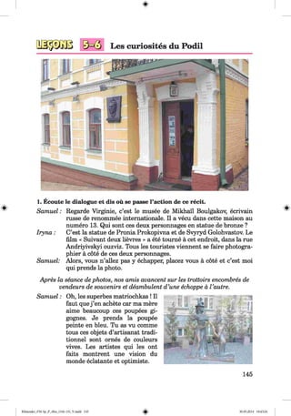 1. Ecoute le dialogue et dis ou se passe l’action de ce recit.
Samuel: Regarde Virginie, c’est le musee de Mikhail Boulgakov, ecrivain
russe de renommee internationale. II a vecu dans cette maison au
numero 13. Qui sont ces deux personnages en statue de bronze ?
Iryna: C’est la statue de Pronia Prokopivna et de Svyryd Golohvastov. Le
film « Suivant deux lievres » a ete tourne ä cet endroit, dans la rue
Andriyivskyi ouzviz. Tous les touristes viennent se faire photogra­
phier ä cöte de ces deux personnages.
Samuel: Alors, vous n’allez pas y echapper, placez vous ä cote et c’est moi
qui prends la photo.
Apres la seance dephotos, nos amis avancent sur les trottoirs encombres de
vendeurs de souvenirs et deambulent d’une echoppe ä Vautre.
Samuel: Oh, les superbes matriochkas! II
faut que j ’en achete car ma mere
aime beaucoup ces poupees gi-
gognes. Je prends la poupee
peinte en bleu. Tu as vu comme
tous ces objets d’artisanat tradi-
tionnel sont ornes de couleurs
vives. Les artistes qui les ont
faits montrent une vision du
monde eclatante et optimiste.
145
Klimenko_FM-Sp_P_6fra_(166-13)_V.indd 145 30.05.2014 10:45:24
 