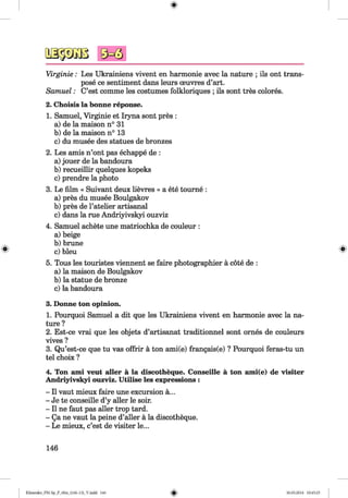 <§>
#
Virginie: Les Ukrainiens vivent en harmonie avec la nature ; ils ont trans­
pose ce sentiment dans leurs oeuvres d’art.
Samuel: C’est comme les costumes folkloriques ; ils sont tres colores.
2. Choisis la bonne reponse.
1. Samuel, Virginie et Iryna sont pres :
a) de la maison n° 31
b) de la maison n° 13
c) du musee des statues de bronzes
2. Les amis n’ont pas echappe de :
a) jouer de la bandoura
b) recueillir quelques kopeks
c) prendre la photo
3. Le film « Suivant deux lievres » a ete tourne :
a) pres du musee Boulgakov
b) pres de l’atelier artisanal
c) dans la rue Andriyivskyi ouzviz
4. Samuel achete une matriochka de couleur :
a) beige
b ) brune
c) bleu
5. Tous les touristes viennent se faire photographier a cote de :
a) la maison de Boulgakov
b) la statue de bronze
c) la bandoura
3. Donne ton opinion.
1. Pourquoi Samuel a dit que les Ukrainiens vivent en harmonie avec la na­
ture ?
2. Est-ce vrai que les objets d’artisanat traditionnel sont ornes de couleurs
vives ?
3. Qu’est-ce que tu vas offrir a ton ami(e) frangais(e) ? Pourquoi feras-tu un
tel choix ?
4. Ton ami veut aller a la discotheque. Conseille a ton ami(e) de visiter
Andriyivskyi ouzviz. Utilise les expressions :
- II vaut mieux faire une excursion a...
- Je te conseille d’y aller le soir.
- II ne faut pas aller trop tard.
- Qa ne vaut la peine d’aller a la discotheque.
- Le mieux, c’est de visiter le...
146
Klimenko_FM-Sp_P_6fra_(166-13)_V.indd 146 30.05.2014 10:45:25
 