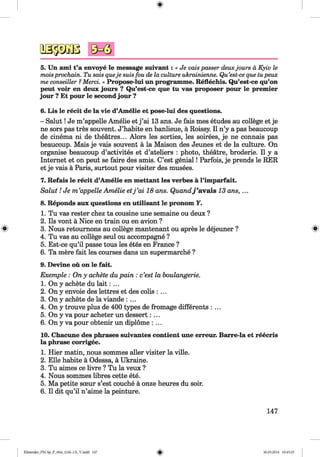 0 ^ 3
5. Un ami t’a envoye le message suivant: « Je vaispasser deuxjours d Kyiv le
moisprochain. Tu sais queje suisfou de la culture ukrainienne. Qu’est-ceque tupeux
me conseiller ?Merci. » Propose-lui un programme. Reflechis. Qu’est-ce qu’on
peut voir en deux jours ? Qu’est-ce que tu vas proposer pour le premier
jour ? Et pour le second jour ?
6. Lis le recit de la vie d’Amelie et pose-lui des questions.
- Salut! Je m’appelle Amelie et j ’ai 13 ans. Je fais mes etudes au college et je
ne sors pas tres souvent. J’habite en banlieue, a Roissy. II n’y a pas beaucoup
de cinema ni de theatres... Alors les sorties, les soirees, je ne connais pas
beaucoup. Mais je vais souvent a la Maison des Jeunes et de la culture. On
organise beaucoup d’activites et d’ateliers : photo, theatre, broderie. II y a
Internet et on peut se faire des amis. C’est genial! Parfois, je prends le RER
et je vais a Paris, surtout pour visiter des musees.
7. Refais le recit d’Amelie en mettant les verbes a l’imparfait.
Salut! Je m ’appelle Amelie etj ’ai 18 ans. Quandj’avals 13 ans, ...
8. Reponds aux questions en utilisant le pronom Y.
1. Tu vas rester chez ta cousine une semaine ou deux ?
2. Ils vont a Nice en train ou en avion ?
3. Nous retournons au college mantenant ou apres le dejeuner ? *
4. Tu vas au college seul ou accompagne ?
5. Est-ce qu’il passe tous les etes en France ?
6. Ta mere fait les courses dans un supermarche ?
9. Devine ou on le fait.
Exemple : Ony achete du pain : c’est la houlangerie.
1. On y achete du la it: ...
2. On y envoie des lettres et des cobs : ...
3. On y achete de la viande : ...
4. On y trouve plus de 400 types de fromage differents : ...
5. On y va pour acheter un dessert: ...
6. On y va pour obtenir un diplome : ...
10. Chacune des phrases suivantes contient une erreur. Barre-la et reecris
la phrase corrigee.
1. Hier matin, nous sommes aller visiter la ville.
2. Elle habite a Odessa, a Ukraine.
3. Tu aimes ce livre ? Tu la veux ?
4. Nous sommes libres cette ete.
5. Ma petite sceur s’est couche a onze heures du soir.
6. II dit qu’il n’aime la peinture.
147
Klimenko_FM-Sp_P_6fra_(166-13)_V.indd 147 30.05.2014 10:45:25
 