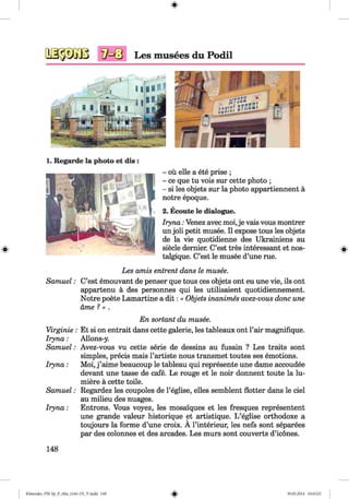 #
#
Les musees du Podil
1. Regarde la photo et dis :
- ou elle a ete prise ;
- ce que tu vois sur cette photo ;
- si les objets sur la photo appartiennent a
notre epoque.
2. Ecoute le dialogue.
Iryna: Venez avec moi,je vais vous montrer
un joli petit musee. II expose tous les objets
de la vie quotidienne des Ukrainiens au
siecle dernier. C’est tres interessant et nos-
talgique. C’est le musee d’une rue.
Les amis entrent dans le musee.
Samuel: C’est emouvant de penser que tous ces objets ont eu une vie, ils ont
appartenu a des personnes qui les utilisaient quotidiennement.
Notre poete Lamartine a d it: « Objets inanimes avez-vous done une
ame ? » .
#
En sortant du musee.
Virginie: Et si on entrait dans cette galerie, les tableaux ont l’air magnifique.
Iryna: Allons-y.
Samuel: Avez-vous vu cette serie de dessins au fusain ? Les traits sont
simples, precis mais l’artiste nous transmet toutes ses emotions.
Iryna: Moi, j ’aime beaucoup le tableau qui represente une dame accoudee
devant une tasse de cafe. Le rouge et le noir donnent toute la lu-
miere a cette toile.
Samuel: Regardez les coupoles de l’eglise, elles semblent flotter dans le ciel
au milieu des nuages.
Iryna: Entrons. Vous voyez, les mosalques et les fresques represented
une grande valeur historique et artistique. L ’eglise orthodoxe a
toujours la forme d’une croix. A l’interieur, les nefs sont separees
par des colonnes et des arcades. Les murs sont couverts d’icones.
148
%Klimenko_FM -Sp_P_6fra_(166-13)_V.indd 148 30.05.2014 10:45:25
 