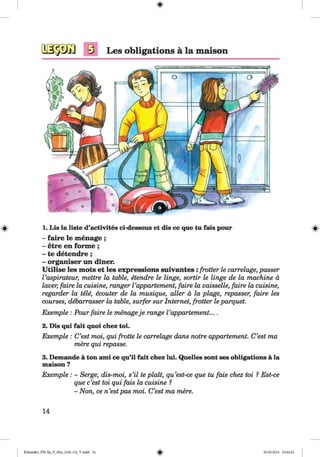 <§>
s Les obligations ä la maison
# 1. Lis la liste d’activites ci-dessous et dis ce que tu fais pour
- faire le menage ;
- etre en forme ;
- te detendre;
- organiser un diner.
Utilise les mots et les expressions suivantes : frotter le carrelage, passer
Vaspirateur, mettre la table, etendre le linge, sortir le Huge de la machine ä
lover, faire la cuisine, ranger Vappartement, faire la vaisselle, faire la cuisine,
regarder la tele, ecouter de la musique, aller ä la plage, repasser, faire les
courses, debarrasser la table, surfer sur Internet, frotter le parquet.
Exemple : Pour faire le menageje range Vappartement....
2. Dis qui fait quoi chez toi.
Exemple : C’est moi, qui frotte le carrelage dans notre appartement. C’est ma
mere qui repasse.
3. Demande ä ton ami ce qu’il fait chez lui. Quelles sont ses obligations ä la
maison ?
Exemple : - Serge, dis-moi, s’il te plait, qu’est-ce que tu fais chez toi ? Est-ce
que c’est toi qui fais la cuisine ?
- Non, ce n’estpas moi. C’est ma mere.
14
Klimenko_FM-Sp_P_6fra_(166-13)_V.indd 14 30.05.2014 10:44:41
 
