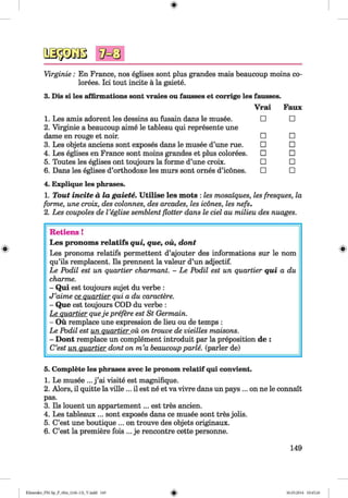 <§>
Virginie : En France, nos eglises sont plus grandes mais beaucoup moins co­
lonies. Ici tout incite a la gaiete.
3. Dis si les affirmations sont vraies ou fausses et corrige les fausses.
V rai Faux
1. Les amis adorent les dessins au fusain dans le musee.
2. Virginie a beaucoup aime le tableau qui represente une
□ □
dame en rouge et noir. □ □
3. Les objets anciens sont exposes dans le musee d’une rue. □ □
4. Les eglises en France sont moins grandes et plus colorees. □ □
5. Toutes les eglises ont toujours la forme d’une croix. □ □
6. Dans les eglises d’orthodoxe les murs sont ornes d’icones.
4. Explique les phrases.
□ □
1. Tout incite a la gaiete. U tilise les mots : les mosaiques, les fresques, la
forme, une croix, des colonnes, des arcades, les icones, les nefs.
2. Les coupoles de Veglise semblent flotter dans le del au milieu des nuages.
Retiens !
Les pronoms relatifs qui, que, oil, dont
Les pronoms relatifs permettent d’ajouter des informations sur le nom
qu’ils remplacent. Ils prennent la valeur d’un adjectif.
Le Podil est un quartier charmant. - Le Podil est un quartier qu i a du
charme.
- Qui est toujours sujet du verbe :
J ’aime ce quartier qui a du caractere.
- Que est toujours COD du verbe :
Le quartier queje preßre est St Germain.
- Ou remplace une expression de lieu ou de temps :
Le Podil est un quartier ou on trouve de vieilles maisons.
- Dont remplace un complement introduit par la preposition de :
C’est un quartier dont on m ’a beaucoup parle, (parier de)
5. Complete les phrases avec le pronom relatif qui convient.
1. Le musee ... j ’ai visite est magnifique.
2. Alors, il quitte la ville ... il est ne et va vivre dans un pays ... on ne le connait
pas.
3. Ils louent un appartement... est tres ancien.
4. Les tableaux ... sont exposes dans ce musee sont tres jobs.
5. C’est une boutique ... on trouve des objets originaux.
6. C’est la premiere fois ... je rencontre cette personne.
149
Klimenko_FM-Sp_P_6fra_(166-13)_V.indd 149 30.05.2014 10:45:26
 