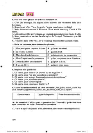 <§>
#
6. Fais une seule phrase en utilisant le relatif ou.
1. C’est une boutique. Ma copine achete souvent des vetements dans cette
boutique.
2. Regarde cet hotel. Tu es decsendu l’annee passee dans cet hotel.
3. Nous irons en vacances ä Florence. Nous avons beaucoup d’amis ä Flo­
rence.
4. Lille est une ville universitaire. Je voudrais poursuivre mes etudes ä Lille.
5. Nous passons tous les etes dans la region de Ternopil. Nous avons grandi ä
Ternopil.
6. Je suis ne dans cette ville. II y a beaucoup de curiosites dans cette ville.
7. Relie les colonnes pour former des phrases.
1 Mon pere prend toujours le train A qui sont en retard.
2 Je connais la dame B qui sait tout.
3 Ma mere deteste les gens C qui donne sur les montagnes.
4 Mme Tregoub est le professeur D qui va remplacer notre directeur.
5 Cette chambre a une fenetre E qui part ä 7h 35.
6 11y a un eleve F qui peut nous aider.
8. Reponds aux questions.
1. Ou vas-tu pour acheter un journal ou un magazine ?
2. Ou vas-tu pour voir une exposition de peinture ?
3. Ou vas-tu pour obtenir des renseignements touristiques ?
4. Ou vas-tu pour prendre un train ?
5. Ou vas-tu pour faire du sport ?
6. Ou vas-tu pour emprunter des livres ?
9. Classe les mots suivants en trois colonnes : pare, place, studio, jardin, rue,
villa, carrefour, appartement, avenue, bois, boulevard, hotel, allee, square.
Espaces verts Types de logement Voies de communication
10. Tu es arrive(e) a Kyiv pour la premiere fois. Ton ami(e) qui habite cette
ville te conduit au Podil. Pose-lui des questions.
11. Tu es a Kyiv. Telephone a tes parents et parle-leur de tes impressions.
150
Klimenko_FM-Sp_P_6fra_(166-13)_V.indd 150 30.05.2014 10:45:26
 