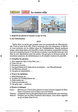 SKI® Le centre-ville
1. Regarde les photos et raconte ce que tu vois.
2. Lis l’information.
KYIV
Visiter Kyiv ne serait pas complet sans une promenade sur Khrechtcha-
tyk. C’est le cceur de la ville. Vous y trouverez tous les commerces, la Mairie
et vous arriverez sur la celebre place de l’lndependance. Depuis quelques
temps, cette large artere est interdite a toute circulation automobile certains
jours et a certaines heures. C’est devenu le rendez-vous des Kyiviens qui, tard
dans la nuit deambulent sans but precis. Des groupes se forment autour de
musiciens amateurs, de saltimbanques ou de simples vendeurs de pacotille.
3. Complete les phrases.
1. Pour apprecier Kyiv il faut faire une ....
2. Cette rue est....
3. On peut y trouver ... .
4. Les jours feries et le week-end la circulation ... sur Khrechtchatyk.
5. Les Kyiviens aiment....
6. Les gens se rassemblent... .
4. Trouve les epithetes.
1. Khrechtchatyk est....
2. La place de l’lndependance est....
3. Cette artere est....
4. Cette promenade est....
5. Ces gens sont... vendeurs.
5. Ecoute le dialogue.
Iryna: Entrons ici. C’est le plus grand et le plus luxueux magasin de Kyiv.
Vous y trouverez tout ce dont vous avez besoin.
Virginie: J’aimerais trouver des petits bijoux pour accessoiriser mon manteau.
Samuel: Pendant que les filles cherchent leurs bijoux, nous allons regarder
ce qui se passe dans la rue.
151
Klimenko_FM-Sp_P_6fra_(166-13)_V.indd 151 30.05.2014 10:45:26
 