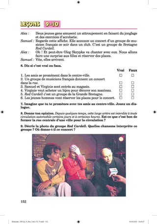 #
A lex: Deux jeunes gens amusent un attroupement en faisant du jonglage
et des exercices d’acrobatie.
Samuel: Regarde cette affiche. Elle annonce un concert d’un groupe de mu-
sicien frangais ce soir dans un club. C’est un groupe de Bretagne
Red Cardell.
A lex: Oh ! Et peut-etre Oleg Skrypka va chanter avec eux. Nous allons
faire une surprise aux filles et reserver des places.
Samuel: Vite, elles arrivent.
6. Dis si c’est vrai ou faux.
1. Les amis se promenent dans le centre-ville.
2. Un groupe de musiciens frangais donnent un concert
dans la rue.
3. Samuel et Virginie sont entres au magasin.
4. Virginie veut acheter un bijou pour decorer son manteau.
5. Red Cardell c’est un groupe de la Grande Bretagne.
6. Les jeunes hommes vont reserver les places pour le concert.
Vrai Faux
□ □
□ □
□ □
□ □
□ □
□ □
7. Imagine que tu te promenes avec tes amis au centre-ville. Jouez un dia­
logue.
8. Donne ton opinion. Depuis quelques temps, cette large artere est interdite ä toute
circulation automobile certainsjours et ä certaines heures. Est-ce que c’est bon de
fermer la rue centrale d’une ville pour la circulation ?
9. Decris la photo du groupe Red Cardell. Quelles chansons interprete ce
groupe ? Ou donne-t-il ce concert ?
#
152
#
Klimenko_FM-Sp_P_6fra_(166-13)_V.indd 152 30.05.2014 10:45:27
 