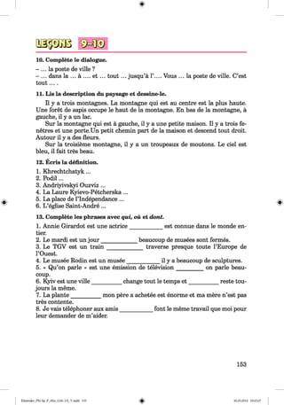 3a§3Gos sMi®
10. Complete le dialogue.
- ... la poste de ville ?
- ... dans la ... a .... e t ... tou t... jusqu’a 1’.... Vous ... la poste de ville. C’est
tou t....
11. Lis la description du paysage et dessine-le.
II y a trois montagnes. La montagne qui est au centre est la plus haute.
Une foret de sapis occupe le haut de la montagne. En has de la montagne, a
gauche, il y a un lac.
Sur la montagne qui est a gauche, il y a une petite maison. II y a trois fe-
netres et une porte.Un petit chemin part de la maison et descend tout droit.
Autour il y a des fleurs.
Sur la troisieme montagne, il y a un troupeaux de moutons. Le ciel est
bleu, il fait tres beau.
12. Ecris la definition.
1. Khrechtchatyk...
2. Podil...
3. Andriyivskyi Ouzviz ...
4. La Laure Kyievo-Petcherska ...
5. La place de l’lndependance ...
6. L ’eglise Saint-Andre...
13. Complete les phrases avec qui, ou et dont.
1. Annie Girardot est une actrice____________est connue dans le monde en-
tier.
2. Le mardi est un jou r____________ beaucoup de musees sont fermes.
_________ traverse presque toute l’Europe de3. Le TGV est un tra in _________
l’Ouest.
4. Le musee Rodin est un musee____________il y a beaucoup de sculptures.
5. « Qu’on parle » est une emission de television_________ on parle beau­
coup.
6. Kyiv est une ville___________change tout le temps e t___________ reste tou-
jours la meme.
7. La plante___________mon pere a achetee est enorme et ma mere n’est pas
tres contente.
8. Je vais telephoner aux amis_____
leur demander de m’aider.
font le meme travail que moi pour
153
Klimenko_FM-Sp_P_6fra_(166-13)_V.indd 153 30.05.2014 10:45:27
 