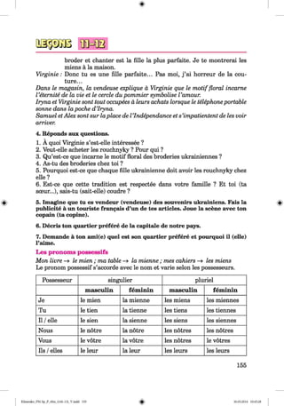 <§>
#
broder et chanter est la fille la plus parfaite. Je te montrerai les
miens a la maison.
Virginie: Done tu es une fille parfaite... Pas moi, j ’ai horreur de la cou­
ture...
Dans le magasin, la vendeuse explique a Virginie que le m otif floral incame
Veternite de la vie et le cercle du pommier symbolise Vamour.
Iryna et Virginie sont tout occupees a leurs achats lorsque le telephoneportable
sonne dans lapoche d’Iryna.
Samuel etAlex sont sur laplace de VIndependance et s’impatientent de les voir
arriver.
4. Reponds aux questions.
1. A quoi Virginie s’est-elle interessee ?
2. Veut-elle acheter les rouchnyky ? Pour qui ?
3. Qu’est-ce que incarne le motif floral des broderies ukrainiennes ?
4. As-tu des broderies chez toi ?
5. Pourquoi est-ce que chaque fille ukrainienne doit avoir les rouchnyky chez
elle?
6. Est-ce que cette tradition est respectee dans votre famille ? Et toi (ta
soeur...), sais-tu (sait-elle) coudre ?
5. Imagine que tu es vendeur (vendeuse) des souvenirs ukrainiens. Fais la
publicity a un touriste francais d’un de tes articles. Joue la scene avec ton
copain (ta copine).
6. Decris ton quartier prefere de la capitale de notre pays.
7. Demande a ton ami(e) quel est son quartier prefere et pourquoi il (elle)
l’aime.
Les pronoms possessifs
Mon livre —> le mien; ma table —» la mienne ; mes cahiers —» les miens
Le pronom possessif s’accorde avec le nom et varie selon les possesseurs.
Possesseur singulier pluriel
masculin feminin masculin feminin
Je le mien la mienne les miens les miennes
Tu le tien la tienne les tiens les tiennes
11/elle le sien la sienne les siens les siennes
Nous le notre la notre les notres les notres
Vous le votre la votre les notres le votres
Ils /elles le leur la leur les leurs les leurs
155
Klimenko_FM-Sp_P_6fra_(166-13)_V.indd 155 30.05.2014 10:45:28
 