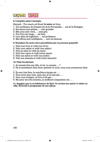 est de la Bretagne.
asgssB ume
8. Complete selon l’exemple.
Exemple : Ton cousin est blond, le m ien est brun.
1. Ton professeur de frangais est de la Normandie,
2. Ses sceurs sont petites, ... sont grandes.
3. Mes yeux sont verts, ... sont gris.
4. Ton livre est rouge,... est bleu.
5. Leur pere est ingenieur, ... est professeur.
6. Mes eleves sont intelligents, ... sont les demons.
9. Remplace les mots entre parentheses par un pronom possessif.
1. Voici mon livre et voila (ton livre).
2. Voici mon cahier et voila (son cahier).
3. Voici sa carte et voila (ta carte).
4. Voici leur rayon et voila (notre rayon).
5. Voici nos stylos et voila (vos stylos).
6. Voici nos manuels et voila (leurs manuels).
10. Finis les phrases.
1. Je connais bien ma ville, et toi, tu connais ... ?
2. Ils se promenent dans leurs quariers et nous, nous nous promenons dans
3. Ils sont tres fiers, la meiulleure equipe est... .
4. Vous savez mon nom, mais moi, je ne sais pas ....
5. Vous vous trompez, ce livre n’est pas ....
6. Ma sceur est tres contente, la meilleure composition est....
11. Imagine que tu es habitant(e) de Kyiv. Tu invites ton ami(e) a visiter ta
ville. Ecris-lui le programme de son sejour.
156
Klimenko_FM-Sp_P_6fra_(166-13)_V.indd 156 30.05.2014 10:45:28
 
