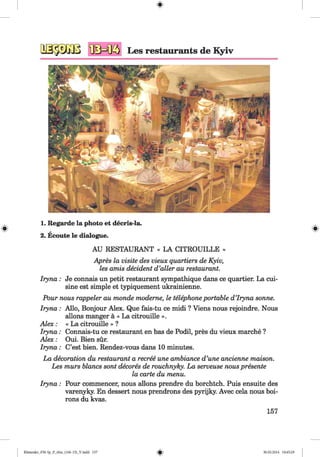 1. Regarde la photo et decris-la.
2. Ecoute le dialogue.
AU RESTAURANT « LA CITROUILLE »
Apres la visite des vieux quartiers de Kyiv,
les amis decident d ’aller au restaurant.
Iryna: Je connais un petit restaurant sympathique dans ce quartier. La cui­
sine est simple et typiquement ukrainienne.
Pour nous rappeier au monde moderne, le telephone portable d’Iryna sonne.
Iryna: Allo, Bonjour Alex. Que fais-tu ce midi ? Viens nous rejoindre. Nous
allons manger ä « La citrouille ».
A lex: « La citrouille » ?
Iryna: Connais-tu ce restaurant en bas de Podil, pres du vieux marche ?
A lex: Oui. Bien sür.
Iryna: C’est bien. Rendez-vous dans 10 minutes.
La decoration du restaurant a recree une ambiance d’une ancienne maison.
Les murs blancs sont decores de rouchnyky. La serveuse nous presente
la carte du menu.
Iryna: Pour commencer, nous allons prendre du borchtch. Puis ensuite des
varenyky. En dessert nous prendrons des pyrijky. Avec cela nous boi-
rons du kvas.
157
Klimenko_FM-Sp_P_6fra_(166-13)_V.indd 157 30.05.2014 10:45:28
 