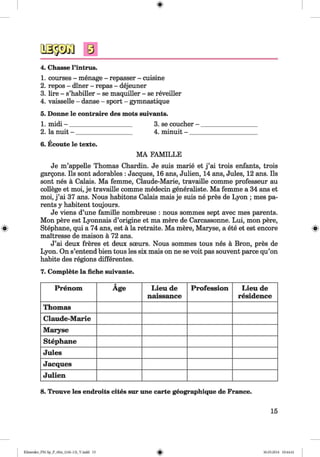 <§>
#
4. Chasse l’intrus.
1. courses - menage - repasser - cuisine
2. repos - diner - repas - dejeuner
3. lire - s’habiller - se maquiller - se reveiller
4. vaisselle - danse - sport - gymnastique
5. Donne le contraire des mots suivants.
1. midi - ____________________ 3. se coucher - __________________
2. la nuit - __________________ 4. minuit - _____________________
6. Ecoute le texte.
MA FAMILLE
Je m’appelle Thomas Chardin. Je suis marie et j ’ai trois enfants, trois
gargons. Ils sont adorables : Jacques, 16 ans, Julien, 14 ans, Jules, 12 ans. Ils
sont nes ä Calais. Ma femme, Claude-Marie, travaille comme professeur au
college et moi, je travaille comme medecin generaliste. Ma femme a 34 ans et
moi, j ’ai 37 ans. Nous habitons Calais mais je suis ne pres de Lyon ; mes pa­
rents y habitent toujours.
Je viens d’une famille nombreuse : nous sommes sept avec mes parents.
Mon pere est Lyonnais d’origine et ma mere de Carcassonne. Lui, mon pere,
Stephane, qui a 74 ans, est ä la retraite. Ma mere, Maryse, a ete et est encore
maitresse de maison ä 72 ans.
J’ai deux freres et deux sceurs. Nous sommes tous nes ä Bron, pres de
Lyon. On s’entend bien tous les six mais on ne se voit pas souvent parce qu’on
habite des regions differentes.
7. Complete la liehe suivante.
Prenom Äge Lieu de
naissance
Profession Lieu de
residence
Thomas
Claude-Marie
Maryse
Stephane
Jules
Jacques
Julien
8. Trouve les endroits cites sur une carte geographique de France.
15
Klimenko_FM-Sp_P_6fra_(166-13)_V.indd 15 30.05.2014 10:44:41
 
