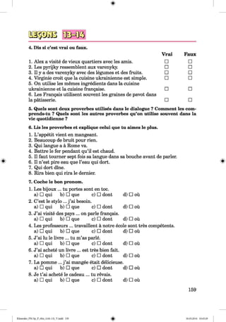 <§>
#
4. Dis si c’est vrai ou faux.
1. Alex a visite de vieux quartiers avec les amis.
2. Les pyrijky ressemblent aux varenyky.
3. II y a des varenyky avec des legumes et des fruits.
4. Virginie croit que la cuisine ukrainienne est simple.
5. On utilise les memes ingredients dans la cuisine
ukrainienne et la cuisine frangaise.
6. Les Frangais utilisent souvent les graines de pavot dans
la patisserie.
Vrai Faux
□ □
□ □
□ □
□ □
□ □
□ □
5. Quels sont deux proverbes utilises dans le dialogue ? Comment les com-
prends-tu ? Quels sont les autres proverbes qu’on utilise souvent dans la
vie quotidienne ?
6. Lis les proverbes et explique celui que tu aimes le plus.
1. L ’appetit vient en mangeant.
2. Beaucoup de bruit pour rien.
3. Qui langue a a Rome va.
4. Battre le fer pendant qu’il est chaud.
5. II faut tourner sept fois sa langue dans sa bouche avant de parler.
6. II n’est pire eau que l’eau qui dort.
7. Qui dort dine.
8. Rira bien qui rira le dernier.
7. Coche le bon pronom.
1. Les bijoux ... tu portes sont en toe.
a) □ qui b) □ que c) □ dont d) □ ou
2. C’est le stylo ... j ’ai besoin.
a) □ qui b) □ que c) □ dont d) □ ou
3. J’ai visite des pays ... on parle frangais.
a) □ qui b) □ que c) □ dont d) □ ou
4. Les professeurs ... travaillent a notre ecole sont tres competents.
a) □ qui b) □ que c) □ dont d) □ ou
5. J’ai lu le livre ... tu m’as parle.
a) □ qui b) □ que c) □ dont d) □ ou
6. J’ai achete un livre ... est tres bien fait.
a) □ qui b) □ que c) □ dont d) □ ou
7. La pomme ... j ’ai mangee etait delicieuse.
a) □ qui b) □ que c) □ dont d) □ ou
8. Je t’ai achete le cadeau ... tu revais.
a) □ qui b) □ que c) □ dont d) □ ou
159
Klimenko_FM-Sp_P_6fra_(166-13)_V.indd 159 30.05.2014 10:45:29
 