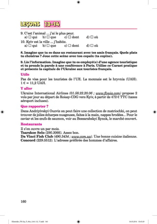 4IMK5
9. C’est l’animal... j ’ai le plus peur.
a) □ qui b) □ que c) □ dont
10. Kyiv est la ville ... j ’habite.
a) □ qui b) □ que c) □ dont
d) □ oü
d) □ oü
8. Imagine que tu es dans un restaurant avec tes amis frangais. Quels plats
tu choisiras ?Joue cette scene avec ton copain (ta copine).
9. Lis l’information. Imagine que tu es employe(e) d’une agence touristique
et tu prends la parole ä une conference ä Paris. Utilise ce Carnet pratique
et presente la capitale de l’Ukraine aux touristes frangais.
Utile
Pas de visa pour les touristes de l’UE. La monnaie est le hryvnia (UAH).
I € = 11,2 UAH.
Y aller
Ukraine International Airlines (01.58.22.20.06 ; www.flyuia.com) propose 2
vols parjour au depart de Roissy-CDG vers Kyiv, ä partir de 472 € TTC (taxes
aeroport incluses).
Que rapporter ?
Dans Andriyivskyi Ouzviz on peut faire une collection de matriochki, on peut
trouver dejolies echarpes nuageuses, faites ä la main, nappes brodees... Pour le
caviar et les oeufs de saumon, voir au Bessarabskyi Rynok, le marche convert.
Restaurants
II s’en ouvre un par mois.
Tsarskoe Selo (290.3066). Assez bon.
Da Vinci Fish Club (490.3434 ; www.com.ua). Une bonne cuisine italienne.
Concord (229.5512). L ’adresse preferee des hommes d’affaires.
160
Klimenko_FM-Sp_P_6fra_(166-13)_V.indd 160 30.05.2014 10:45:29
 