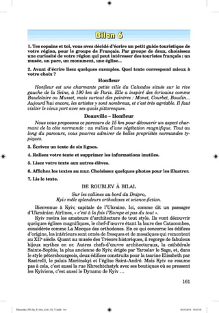 <§>
1. Tes copains et toi, vous avez decide d’ecrire un petit guide touristique de
votre region, pour le groupe de Frangais. Par groupe de deux, choisissez
une curiosite de votre region qui peut interesser des touristes frangais: un
musee, un pare, un monument, une eglise...
2. Avant d’ecrire lisez quelques exemples. Quel texte correspond mieux ä
votre choix ?
Honfleur
Honfleur est une charmante petite ville du Calvados situee sur la rive
gauche de la Seine, ä 190 km de Paris. Elle a inspire des ecrivains comme
Baudelaire ou Musset, mais surtout des peintres : Monet, Courbet, Boudin...
Aujourd’hui encore, les artistes y sont nombreux, et e’est tres agreable. II faut
visiter le vieux port avec ses quais pittoresques.
Deauville - Honfleur
Nous vousproposons ceparcours de 15 km pour decouvrir un aspect char­
mant de la cöte normande : au milieu d’une vegetation magnifique. Tout au
long du parcours, vous pourrez admirer de belles proprietes normandes ty-
piques.
3. Ecrivez un texte de six lignes.
4. Relisez votre texte et supprimer les informations inutiles.
5. Lisez votre texte aux autres eleves.
6. Affichez les textes au mur. Choisissez quelques photos pour les illustrer.
7. Lis le texte.
DE ROUBLEV Ä BILAL
Sur les collines au bord du Dnipro,
Kyiv mele splendeurs orthodoxes et science-fiction.
Bienvenue ä Kyiv, capitale de 1’Ukraine. Ici, comme dit un passager
d’Ukrainian Airlines, « e’est ä la fois I’Europe etpas du tout».
Kyiv ravira les amateurs d’architecture de tout style. Ils vont decouvrir
quelques eglises magnifiques, le chef-d’oeuvre etant la laure des Catacombes,
consideree comme La Mecque des orthodoxes. En ce qui concerne les edifices
d’origine, les interieurs sont ornes de fresques et de mosai'ques qui remontent
au XIP siede. Quant au musee des Tresors historiques, il regorge de fabuleux
bijoux scythes en or. Autres chefs-d’oeuvre architecturaux, la cathedrale
Sainte-Sophie, la plus ancienne de Kyiv, erigee par Yaroslav le Sage, et, dans
le style petersbourgeois, deux edifices construits pour la tsarine Elisabeth par
Rastrelli, le palais Mariinskyi et l’eglise Saint-Andre. Mais Kyiv ne resume
pas ä cela, e’est aussi la rue Khrechtchatyk avec ses boutiques oü se pressent
les Kyiviens, e’est aussi le Dynamo de Kyiv ...
161
Klimenko_FM-Sp_P_6fra_(166-13)_V.indd 161 30.05.2014 10:45:30
 