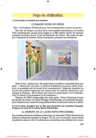 #
1. Lis le texte et raconte son contenu.
L’UKRAINE ENTRE EN SCENE
Kyiv : la Fondation Pintchouk pour Part contemporain a ouvert sesportes.
Non loin du Dnipro, au coeur de la verte capitale ukrainienne, un Centre
d’art contemporain occupe trois etages et 3 000 metres carres du luxueux
complexe de loisirs Arena. C’est le Pintchouk Art Center. Son acces est gra-
tuit. Industriel et mecene, Victor Pintchouk y presente ses collections.
Dans le but, explique-t-il, de moderniser la societe et mentalite dans son
pays : « Savez-vous que Kyiv, 3 millions d ’habitants et quinze siecles d ’his-
toire, ne possedait pas de musee d’art contemporain ? Exposees ensemble les
oeuvres des artistes originaires du monde entier et createurs ukrainiens vont
engager le dialogue: Est et Ouest vont mieux se comprendre. L ’art contempo­
rain n ’a besoin ni depasseport ni de traducteur. »
Decision fin 2005, inauguration dix mois apres : Victor Pintchouk n’aime
pas perdre de temps. II a choisi Philippe Chiambaretta, un architecte frangais,
pour implanter son musee de temps present dans un batiment vieux d’un siecle.
2. Lis le texte. Imagine que tu fais une excursion aux touristes frangais.
Prepare un recit sur la Laure Kyivo-Petcherska.
LA RESERVE DE LA LAURE KYIVO-PETCHERSKA
Les coupoles dorees de la Reserve historique et culturelle d’Etat dominent les
collines verdoyantes bordant le Dnipro. On les voit de tres loin, avant meme
de penetrer dans la ville. L ’architecture merveilleuse des edifices de la Laure
163
#
Klim enko_FM -Sp_P_6fra_(166-13)_V.indd 163 30.05.2014 10:45:30
 