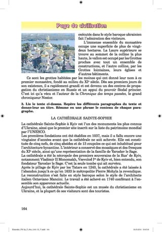 <§>
executes dans le style baroque ukrainien
fait l’admiration des visiteurs.
L ’immense ensemble du monastere
occupe une superficie de plus de vingt-
deux hectares. La Laure superieure se
trouve au sommet de la colline la plus
haute, le vallon est occupe par les Grottes
proches avec tout un ensemble de
constructions, et Pautre colline, par les
Grottes lointaines, leurs eglises et
d’autres batiments.
Ce sont les grottes habitees par les moines qui ont donne leur nom a ce
premier monastere, fonde au milieu du XIe siecle. Des ses premiers jours de
son existence, il a rapidement grandi et est devenu un des centres de propa­
gation du christianisme en Russie et un appui du pouvoir feodal princier.
C’est ici qu’a vecu et l’auteur de la Chronique des temps passees, le grand
chroniqueur Nestor.
3. Lis le texte ci-dessus. Repere les different» paragraphes du texte et
donne-leur un titre. Resume en une phrase le contenu de chaque para-
graphe.
LA CATHEDRALE SAINTE-SOPHIE
La cathedrale Sainte-Sophie a Kyiv est Pun des monuments les plus connus
d’Ukraine, ainsi que le premier site inscrit sur la liste du patrimoine mondial
par PUNESCO.
Les premieres fondations ont ete etablies en 1037, mais il a fallu encore une
vingtaine d’annees avant que la cathedrale ne soit achevee. Elle est consti­
tute de cinq nefs, de cinq absides et de 13 coupoles ce qui est inhabituel pour
l’architecture byzantine. L ’interieur a conserve des mosalques et des fresques
du XIesiecle, ainsi qu’une representation de la famille de Yaroslav le Sage.
La cathedrale a ete la necropole des premiers souverains de la Rus’ de Kyiv,
notamment Vladimir II Monomakh, Vsevolod Ierde Kyiv et, bien entendu, son
fondateur Yaroslav le Sage. C’est la seule tombe qui ait survecu.
Apres le pillage de Kyiv par les Tatars en 1240, la cathedrale a ete laissee a
l’abandon jusqu’a ce qu’en 1633 le metropolite Pierre Mohyla la revendique.
La reconstruction s’est faite en style baroque selon le style de l’architecte
italien Octaviano Mancini. Le travail a ete acheve en 1740 conferant a l’en-
semble son apparence actuelle.
Aujourd’hui, la cathedrale Sainte-Sophie est un musee du christianisme en
Ukraine, et la plupart de ses visiteurs sont des touristes.
164
Klimenko_FM-Sp_P_6fra_(166-13)_V.indd 164 30.05.2014 10:45:30
 