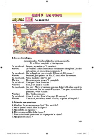 <§>
#
Au marche
1. Ecoute le dialogue.
Samedi matin, Nicolas et Martine vont au marche.
Ils achetent des fruits et des legumes.
Le marchand:
M artine:
Le marchand:
M artine:
Le marchand:
M artine:
Le marchand:
Nicolas:
Le marchand:
Nicolas:
Le marchand:
M artine:
Bonjour, qu’est-ce qu’il vous faut.
Je voudrais faire une salade de tomates et d’obergines. Quelles
aubergines est-ce que je peux prendre ?
Ces aubergines, par exemple. Elies sont delicieuses !
D’accord, j ’en prends un kilo. Et deux kilos de tomates.
Voila, madame. Et avec ga ?
Des pommes de terre, s’il vous plait.
C’est pour faire des frites ?
Non, c’est pour la viande.
Ah, bon ! Alors, prenez ces pommes de terre-la, elles sont tres
bonnes avec des herbes de Provence. C’est pour combien de
personne, votre viande ?
Pour huit personnes.
Alors, il en faut deux kilos aussi. Et avec ga ?
C’est tout, monsieur, merci. Nicolas, tu paies, s’il te plait!
2. Reponds aux questions.
1. Combien de personnages parlent ? Qui sont-ils ?
2. Ou se passe Faction de ce dialogue ?
3. Qui achete les legumes ?
4. Est-ce qu’on achete de la viande ?
5. Pour combien de personnes on va preparer le repas ?
6. Qui paie les achats ?
165
Klimenko_FM-Sp_P_6fra_(166-13)_V.indd 165 30.05.2014 10:45:31
 