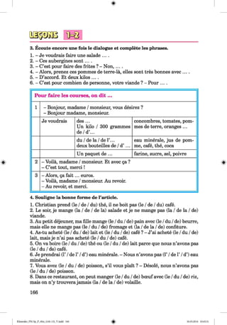 3. Ecoute encore une fois le dialogue et complete les phrases.
1. - Je voudrais faire une salade ....
2. - Ces aubergines sont....
3. - C’est pour faire des frites ? - Non, ....
4. - Alors, prenez ces pommes de terre-la, elles sont tres bonnes avec
5. - D’accord. Et deux kilos ....
6. - C’est pour combien de personne, votre viande ? - Pour ....
Pour faire les courses, on d it...
1 - Bonjour, madame /monsieur, vous desirez ?
- Bonjour madame, monsieur.
Je voudrais des ...
Un kilo / 300 grammes
de/d’...
concombres, tomates, pom­
mes de terre, oranges ...
du/de la/de 1’...
deuxbouteilles de/d’ ...
eau minerale, jus de pom-
me, cafe, the, coca
Un paquet de ... farine, sucre, sei, poivre
2 - Voila, madame /monsieur. Et avec §a ?
- C’est tout, m erci!
3 - Alors, ga fa it... euros.
- Voila, madame /monsieur. Au revoir.
- Au revoir, et merci.
4. Souligne la bonne forme de l’article.
1. Christian prend (le /de/du) the, il neboit pas (le /de /du) cafe.
2. Le soir, je mange (la /de /de la) salade et je ne mange pas (la /de la /de)
viande.
3. Au petit dejeuner, ma fille mange (le /du /de) pain avec (le /du /de) beurre,
mais elle ne mange pas (le /du /de) fromage et (la /de la /de) confiture.
4. As-tu achete (le /du /de) lait et (le /du /de) cafe ? - J’ai achete (le /du /de)
lait, mais je n’ai pas achete (le /du /de) cafe.
5. On va boire (le /du /de) the ou (le /du /de) lait parce que nous n’avons pas
(le /du /de) cafe.
6. Je prendrai (1’ /del’ /d’) eau minerale. - Nous n’avons pas (1’ /del’ /d’) eau
minerale.
7. Vous avez (le /du /de) poisson, s’il vous plait ? - Desole, nous n’avons pas
(le /du /de) poisson.
8. Dans ce restaurant, on peut manger (le /du /de) boeuf avec (le /du /de) riz,
mais on n’y trouvera jamais (la /de la /de) volaille.
166
Klimenko_FM-Sp_P_6fra_(166-13)_V.indd 166 30.05.2014 10:45:31
 