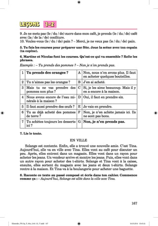 <§>
#
osäSBB
9. Je ne mets pas (le /du /de) sucre dans mon cafe, je prends (le /du /de) cafe
avec (la /de la /de) confiture.
10. Voulez-vous (le /du /de) pain ? - Merci, je ne veux pas (le /du /de) pain.
5. Tu fais les courses pour preparer une fete. Joue la scene avec ton copain
(ta copine).
6. Martine et Nicolas font les courses. Qu’est-ce qui va ensemble ?Relie les
phrases.
Exemple: - Tu prends des pommes ?- Non je n ’en prends pas.
1 Tu prends des oranges ? A Non, nous n’en avons plus. 11faut
en acheter quelques bouteilles.
2 Tu n’aimes pas les oranges ? B J’en ai achete.
3 Mais tu ne vas prendre des
pommes non plus ?
C Si, je les aime beaucoup. Mais il y
en a encore a la maison.
4 Nous avons encore de l’eau mi­
nerale ä la maison ?
D Oui, il faut en prendre six.
5 11faut aussi prendre des ceufs ? E Je vais en prendre.
6 Tu as dejä achete des pommes
de terre ?
F Non, je n’en achete jamais ici. Ils
ne sont pas bons.
7 Tu achetes toujours les desserts
ici ?
G Non, je n’en prends pas.
7. Lis le texte.
EN VILLE
Solange est contente. Enfin, eile a trouve une nouvelle amie. C’est Tina.
Aujourd’hui, eile va en ville avec Tina. Elies vont au cafe pour discuter un
peu. Apres, elles entrent dans un magasin. Elies vont dans un rayon pour
acheter lesjeans. Un vendeur arrive et montre lesjeans. Puis, elles vont dans
un autre rayon pour acheter des t-shirts. Solange et Tina vont ä la caisse,
ensuite, elles sortent du magasin avec les jeans et deux t-shirts. Solange
rentre ä la maison. Et Tina va ä la boulangerie pour acheter une baguette.
8. Raconte ce texte au passe compose et ecris dans ton cahier. Commence
comme 5a : - Aujourd’hui, Solange est allee dans la ville avec Tina.
167
Klimenko_FM-Sp_P_6fra_(166-13)_V.indd 167 30.05.2014 10:45:32
 