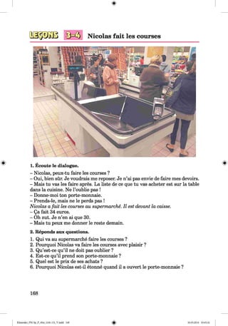 <§>
Nicolas fait les courses
1. Ecoute le dialogue.
- Nicolas, peux-tu faire les courses ?
- Oui, bien sür. Je voudrais me reposer. Je n’ai pas envie de faire mes devoirs.
- Mais tu vas les faire apres. La liste de ce que tu vas acheter est sur la table
dans la cuisine. Ne l’oublie pas !
- Donne-moi ton porte-monnaie.
- Prends-le, mais ne le perds pas !
Nicolas a fait les courses au supermarche. II est devant la caisse.
- Qa fait 34 euros.
- Oh zut. Je n’en ai que 30.
- Mais tu peux me donner le reste demain.
2. Reponds aux questions.
1. Qui va au supermarche faire les courses ?
2. Pourquoi Nicolas va faire les courses avec plaisir ?
3. Qu’est-ce qu’il ne doit pas oublier ?
4. Est-ce qu’il prend son porte-monnaie ?
5. Quel est le prix de ses achats ?
6. Pourquoi Nicolas est-il etonne quand il a ouvert le porte-monnaie ?
168
Klimenko_FM-Sp_P_6fra_(166-13)_V.indd 168 30.05.2014 10:45:32
 