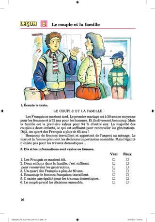 <§>
#
Q Le couple et la famille
1. Ecoute le texte.
LE COUPLE ET LA FAMILLE
Les Frangais se marient tard. Le premier mariage est ä 29 ans en moyenne
pour les femmes et ä 32 ans pour les hommes. Et ils divorcent beaucoup. Mais
la famille est la premiere valeur pour 94 % d’entre eux. La majorite des
couples a deux enfants, ce qui est süffisant pour renouveler les generations.
Dejä, un quart des Frangais a plus de 65 ans !
Beaucoup de femmes travaillent et apportent de l’argent au menage. Le
mari et la femme prennent les decisions importantes ensemble. Mais l’egalite
n’existe pas pour les travaux domestiques...
2. Dis si les informations sont vraies ou fausses.
Vrai Faux
1. Les Frangais se marient tot. □ □
2. Deux enfants dans la famille, c’est süffisant □ □
pour renouveler les generations. □ □
3. Un quart des Frangais a plus de 80 ans. □ □
4. Beaucoup de femmes frangaises travaillent. □ □
5.11 existe une egalite pour les travaux domestiques. □ □
6. Le couple prend les decisions ensemble. □ □
16
Klimenko_FM-Sp_P_6fra_(166-13)_V.indd 16 30.05.2014 10:44:41
 