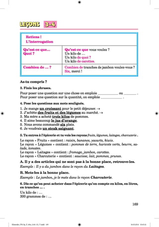 <§>
Retiens!
L’interrogation
Qu’est-ce que...
Quoi ?
Qu’est-ce que vous voulez ?
Un kilo de ...
Un kilo de quoi ?
Un kilo de carottes.
Combien de ... ? Combien de tranches dejambon voulez-vous ?
Six, m erci!
As-tu compris ?
3. Finis les phrases.
Pour poser une question sur une chose on emploie_____________ou________ .
Pour poser une question sur la quantite, on emploie_____________ .
4. Pose les questions aux mots soulignes.
1. Je mange nn croissant pour le petit dejeuner. —>
2. J’achete des fruits et des legumes au marche. -»
3. Ma mere a achete trois kilos de pommes.
4. II aime beaucoup le jus d’orange.
5. Nous avons commande six plats.
6. Je voudrais un steak saignant.
5. Tu entres a l’epicerie et tu vois les rayonsfruits, legumes, laitages, charcuterie.
Le rayon « Fruits » contient: raisin, bananes, yaourts, kiwis.
Le rayon « Legumes » contient :pommes de terre, haricots verts, beurre, sa­
lade, tomates.
Le rayon « Laitages » contient:fromage, jambon, carottes.
Le rayon « Charcuterie » contient: saucisse, lait, pommes, prunes.
A. II y a des articles qui ne sont pas a la bonne place, retrouve-les.
Exemple : II y a dujambon dans le rayon du Laitages.
B. Mets-les a la bonne place.
Exemple: Le jambon, je le mets dans le rayon Charcuterie.
6. Dis ce qu’on peut acheter dans l’epicerie qu’on compte en kilos, en litres,
en tranches....
Un kilo de : ...
300 grammes de : ...
169
Klimenko_FM-Sp_P_6fra_(166-13)_V.indd 169 30.05.2014 10:45:32
 