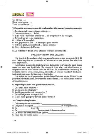 <§>
#
Un litre de : ...
Deux tranches de : ...
Trois bouteilles de : ...
7. Complete avecquatre, un, litres, douzaine, kilo,paquet, tranches, oranges.
1. Je vais prendre deux citrons et trois ....
2. Donnez-moi deux ... de lait.
3. Si tu vas a l’epicerien prends un ... de spaghettis et du vinaigre.
4. Je voudrais un ... de courgettes.
5. ... thes, s’il vous plait.
6. Moi, je prendrai une ... d’escargots pour entree.
7. S’il vous plait, deux cafes e t ... jus de pomme.
8. Six ... de jambon de Parme.
8. Lis le texte et dis en trois phrases son idee essenteielle.
L ’ALIM ENTATION DES JEUNES
Un institut de sondage a fait une enquete aupres des jeunes de 10 a 14
ans. Cette enquete est consacree a l’alimentation des jeunes. Les resultats
sont deprimants.
Les jeunes mangent a toute heure de la journee et n’importe quoi. Leurs
repas ne sont pas equilibres. Ils mangent trop vite, une demi-heure en *
moyenne contre une heure chez les adultes. Ils consomment beaucoup de
boissons sucrees (coca, pepsi, soda, limonade...), trop de viande et de charcu-
terie mais pas assez de legumes et des fruits.
La moitie de cette population ignore l’equilibre des repas. II faut lutter
pour la nourriture saine. Pour etre en bonne sante, il est essentiel de se nour-
rir correctement.
9. Reponds par ecrit aux questions suivantes.
1. Qui a fait cette enquete ?
2. Quels sont les resultats ?
3. Quelle population est en question ?
4. Quand les jeunes mangent-ils ?
5. II faut faire quoi pour etre en bonne forme ?
10. Complete les phrases.
1. Cette enquete est consacree a _______________________________ .
2. Les jeunes mangent______________________________ et n’importe quoi.
3. Ils ______________ trop vite.
4. Ils ______________________beaucoup de boissons sucrees.
5. La moitie de cette population ignore____________________________ .
6. Pour etre en bonne sante,________________________________________ .
170
Klimenko_FM-Sp_P_6fra_(166-13)_V.indd 170 30.05.2014 10:45:33
 