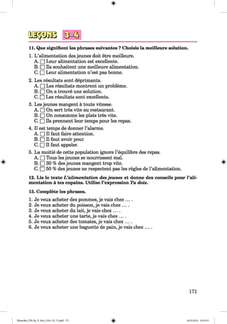 <§>
#
11. Que signifient les phrases suivantes ?Choisis la meilleure solution.
1. L ’alimentation des jeunes doit etre meilleure.
A. □ Leur alimentation est excellente.
B. □ Ils souhaitent une meilleure alimentation.
C. □ Leur alimentation n’est pas bonne.
2. Les resultats sont deprimants.
A. □ Les resultats montrent un probleme.
B. □ On a trouve une solution.
C. □ Les resultats sont excellents.
3. Les jeunes mangent a toute vitesse.
A. □ On sert tres vite au restaurant.
B. □ On consomme les plats tres vite.
C. □ Ils prennent leur temps pour les repas.
4. II est temps de donner l’alarme.
A. □ II faut faire attention.
B. □ II faut avoir peur.
C. □ II faut appeler.
5. La moitie de cette population ignore l’equilibre des repas.
A. □ Tous les jeunes se nourrissent mal.
B. □ 30 % des jeunes mangent trop vite. 8
C. □ 50 % des jeunes ne respectent pas les regies de l’alimentation.
12. Lis le texte L ’alimentation desjeunes et donne des conseils pour l’ali­
mentation a tes copains. Utilise l’expression Tu dois.
13. Complete les phrases.
1. Je veux acheter des pommes, je vais chez ....
2. Je veux acheter du poisson, je vais chez ....
3. Je veux acheter du lait, je vais chez ....
4. Je veux acheter une tarte, je vais chez ....
5. Je veux acheter des tomates, je vais chez ....
6. Je veux acheter une baguette de pain, je vais chez ....
171
Klimenko_FM-Sp_P_6fra_(166-13)_V.indd 171 30.05.2014 10:45:33
 