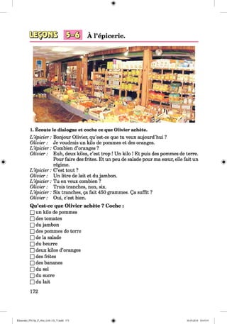 <§>
#
V
A l’epicerie.
1. Ecoute le dialogue et coche ce que Olivier achete.
L ’epicier: Bonjour Olivier, qu’est-ce que tu veux aujourd’hui ?
O livier: Je voudrais un kilo de pommes et des oranges.
L ’epicier: Combien d’oranges ?
O livier: Euh, deux kilos, c’est trop ! Un kilo ! Et puis des pommes de terre.
Pour faire des frites. Et un peu de salade pour ma soeur, elle fait un
regime.
L ’epicier: C’est tout ?
O livier: Un litre de lait et du jambon.
L ’epicier: Tu en veux combien ?
O livier: Trois tranches, non, six.
L ’epicier: Six tranches, 5a fait 450 grammes. Qa suffit ?
O livier: Oui, c’est bien.
Qu’est-ce que Olivier achete ? Coche :
□ un kilo de pommes
□ des tomates
□ du jambon
□ des pommes de terre
□ de la salade
□ du beurre
□ deux kilos d’oranges
□ des frites
□ des bananes
□ du sel
□ du sucre
□ du lait
172
Klimenko_FM-Sp_P_6fra_(166-13)_V.indd 172 30.05.2014 10:45:33
 
