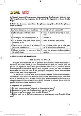 0^3
2. Travail a deux. Choisissez un des magasins (boulangerie, laiterie, bou-
cherie, poissonnerie, magasins des fruits et des legumes) et jouez le dia­
logue.
3. Relie les elements pour faire des phrases completes. Ecris les phrases
dans le cahier.
1 J’aime beaucoup mon manteau A le votre, il est comment ?
2 Mes oranges sont tres jolies B dans le leur est-ce qu’il y en a as-
sez ?
3 Notre plat est tres savoureux et C le votre ?
4 J’ai achete une robe bleue pour
ma fille, et toi
D mais le tien est plus colore.
5 Dans notre quartier, il y a beau­
coup de magasins et
E de quelle couleur est la robe que
tu as achetee pour la tienne ?
6 Notre fruitier a toujours des
fruits frais et
F mais les leurs sont plus appetis-
santes.
4. Lis le texte et fais son resume.
LES REPAS DU FUTUR
Manger naturellement est le premier medicament contre beaucoup de
maladies. Et tout d’abord, il faut commencer la joumee par un bon petit de­
jeuner. Ce repas doit devenir un grand rendez-vous familial parce qu’a midi,
chacun prend un dejeuner rapide, la ou on peut. Le soir, on dine souvent au
restaurant ou chez des amis. C’est pourquoi le repas du matin doit etre sain
et equilibre pour toute la journee.
On met sur la table un beau pain tout chaud qui est cuit automatiquement
dans le four tous les matins. On met aussi du lait, du fromage blanc, des confi­
tures. L ’ordinateur de la cuisine indique qu’il manque des cereales. On cueille
des pommes fraiches dans son mini-jardin derriere la cuisine. Et on n’oublie
pas les salades qui sont aussi tres belles.
5. Reponds aux questions.
1. De quel repas est-ce qu’on parle le plus dans ce texte ?
2. Pourquoi ce repas est plus important que les autres ?
3. Qu’est-ce qu’on propose pour le petit dejeuner ?
4. Est-ce qu’il y a la difference avec ce que vous prenez pour le petit dejeu­
ner ?
173
Klimenko_FM-Sp_P_6fra_(166-13)_V.indd 173 30.05.2014 10:45:34
 