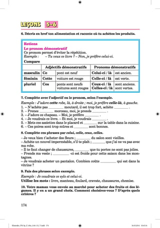 6. Decris en bref ton alimentation et raconte ou tu achetes les produits.
Retiens
Le pronom demonstratif
Ce pronom permet d’eviter la repetition.
Exemple : - Tu veux ce livre ?- Non,je prefere celui-ci.
Compare
Adjectifs demonstratifs Pronoms demonstratifs
masculin Ce pont est neuf Celui-ci /la est ancien.
feminin Cette voiture est rouge Celle-ci /la est verte.
pluriel Ces ponts sont neufs
voitures sont rouges
Ceux-ci /la
Celles-ci /la
sont anciens.
sont vertes.
#
7. Complete avec l’adjectif ou le pronom, selon Fexemple.
Exemple : J ’adore cette robe, la, a droite ; moi,je prefere celle-la, a gauche.
1. - N ’achete pas_________ moutard, il est trop fort, achete_________ .
2. - Prenez_________morceau, moi, je prends_________ .
3. - J’adore ce chapeau. - Moi, je prefere_________. 8
4. - Je voudrais ce livre. - Et moi, je voudrais_________.
5. - Mets ces assiettes dans le placard e t________ sur la table dans la cuisine.
6. - Ces poires sont trop mures e t_________sont bonnes.
8. Complete ces phrases par eelui, celle, ceux, celles.
- Je veux bien t’acheter des fleurs ; _________du salon sont vieilles.
- Achete un nouvel impermeable, s’il te plait; ________quej ’ai ne va pas avec
ma robe.
- II te faut changer de chaussures,_________que tu portes ne sont pas jolies.
- Prends ma veste ; __________ -ci est froide pour cette saison dans les mon­
tagnes.
- Je voudrais acheter un pantalon. Combien coute__________qui est dans la
vitrine ?
9. Fais des phrases selon exemple.
Exemple : Je voudrais ce sylo et celui-ci.
U tilise les mots : livre, manteau, foulard, cravate, chaussures, chemise.
10. Votre maman vous envoie au marche pour acheter des fruits et des le­
gumes. II y en a un grand choix. Comment choisirez-vous ? D’apres quels
criteres ?
174
Klimenko_FM-Sp_P_6fra_(166-13)_V.indd 174 30.05.2014 10:45:34
 