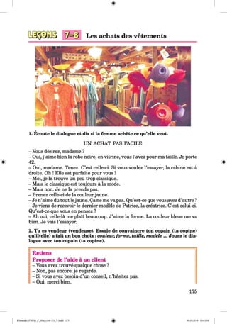 #
Les achats des vetements
1. Ecoute le dialogue et dis si la femme achete ce qu’elle veut.
UN ACHAT PAS FACILE
- Vous desirez, madame ?
- Oui, j ’aime bien la robe noire, en vitrine, vous l’avez pour ma taille. Je porte
# 42. #
- Oui, madame. Tenez. C’est celle-ci. Si vous voulez l’essayer, la cabine est a
droite. Oh ! Elle est parfaite pour vous !
- Moi, je la trouve un peu trop classique.
- Mais le classique est toujours a la mode.
- Mais non. Je ne la prends pas.
- Prenez celle-ci de la couleur jaune.
- Je n’aime du tout lejaune. Qa ne me va pas. Qu’est-ce que vous avez d’autre ?
- Je viens de recevoir le dernier modele de Patrice, la creatrice. C’est celui-ci.
Qu’est-ce que vous en pensez ?
- Ah oui, celle-la me plait beaucoup. J’aime la forme. La couleur bleue me va
bien. Je vais l’essayer.
2. Tu es vendeur (vendeuse). Essaie de convaincre ton copain (ta copine)
qu’il(elle) a fait un bon choix: couleur, forme, taille, modele ... Jouez le dia­
logue avec ton copain (ta copine).
Retiens
Proposer de l’aide a un client
- Vous avez trouve quelque chose ?
- Non, pas encore, je regarde.
- Si vous avez besoin d’un conseil, n’hesitez pas.
- Oui, merci bien.
175
Klimenko_FM-Sp_P_6fra_(166-13)_V.indd 175 30.05.2014 10:45:34
 