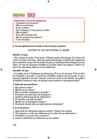 <§>
Dem ander l’avis de quelqu’un
- Comment tu la trouves ?
- Elle te va tres bien.
- II me va bien ?
- Pas vraiment, il n’est pas a ta taille.
- Elle te plait ?
- Oui, elle n’est pas mal.
- Qu’est-ce que tu en penses ?
- C’est tres bien.
3. Lis les opinions sur la mode et dis ta propre opinion.
SUIVKE OU NE PAS SUIVRE LA MODE
#
Emilie, 14 ans
- Moi, j ’adore la mode. C’est super ! Chaque saison elle change. Une fois c’est
court, une fois c’est long : alors ga permet de changer. J’achete des magazines
pour connaitre ce qui est a la mode. Et puis, je vais dans les boutiques avec ma
mere. Je voie de nouveaux modeles et je peux meme les essayer. J’adore es-
sayer les vetements. Mais je ne les achete pas.
Aurelie, 15 ans
- La mode, ga ne m’interesse pas beaucoup. Et je ne la suis pas. C’est si cher
de s’habiller a la mode ! A quoi bon s’habiller comme tout le monde. II n’y a
aucune originalite. Je suis vraiment contre la mode et ses diktats. Je prefere
m’habiller comme je veux, en suivant mon humeur et ma personnalite !
4. Reponds aux questions.
1. Qui aime la mode ?
2. Quelle est sa raison ?
3. Est-ce qu’elle s’interesse a la mode ?
4. Pourquoi va-t-elle dans les boutiques ?
5. Achete-t-elle beaucoup de vetements ?
6. Et Aurelie, suit-elle la mode ?
7. Quelle est sa principale critique ?
8. Comment choisit-elle son style dans les vetements ?
5. A toi de parler.
1. Quel style de vetements aimes-tu porter ? Donne tes raisons.
2. Ton humeur a-t-elle une influence sur le choix de tes vetements ?
3. S ’habiller a la mode. Es-tu d’accord ?
4. Aimes-tu beneficier de reductions sur les achats ?
176
Klimenko_FM-Sp_P_6fra_(166-13)_V.indd 176 30.05.2014 10:45:35
 