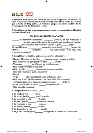 6.Travail a deux. Jouez une scene. Tu es dans un magasin de vetements. Tu
veux essayer une veste verte. La vendeuse te demande ta taille. Tu trouves
que la veste est trop petite. La vendeuse propose un autre modele. Tu le
trouves plus joli. Tu demandes le prix.
7. Complete avec des pronoms personnels et des pronoms relatifs. Mets les
verbes a l’imperatif.
SOLDES AU GRAND MAGASIN
(s’approcher) Mesdames (profiter) de nos reductions
____________(ne pas perdre) de temps, la quantite des articles est limitee.
___________(s’adresser) a nos vendeurs, ils sont la pour________ aider.
Et vous Madame,_______________ (regarder) cette jupe ! _________ (ne pas he-
siter) ä _________
vraiment un cadeau !
(essayer) ! (se faire plaisir) ! A ce prix, c’est
8. Complete avec l’article qui convient si c’est necessairre.
- Bonjour Monsieur, je cherche____chaussures marron pour une fete.
- Oui, vous avez vu quelque chose dans_______ vitrine ?
- Vous avez_________ modele qui me plait beaucoup.
- Oui, vous pouvez me le montrer ?
- Oui, regardez,_________ chaussures marron, au milieu.
- Bien sür, vous faites quelle pointure ?
- Du 43.
- Voila,_______ style est elegant, vous ne trouvez pas ?
- Oui, tout ä fait. Et elles me vont tres bien. Elies font combien ?
- 110 euros, mais en ce moment, nous proposons______ de 20 %.
- Je les prends. Vous acceptez____
- Oui, bien sür Monsieur.
cartes de credit ?
9. Complete avec d la, au, a V, aux.
1. Le lundi, je vais______ opera.
2. Le mardi, je vais______ grand magasin.
3. Le mercredi, je vais______ theatre.
4. Le jeudi, je vais________ courses de chevaux.
5. La vendredi, je vais_______ piscine.
6. Le samedi, je vais_____
7. Le dimanche, je vais__
8. Et je vais tous les jours _
marche.
___ musee.
______ college sauf le samedi et le dimanche.
177
Klimenko_FM-Sp_P_6fra_(166-13)_V.indd 177 30.05.2014 10:45:35
 