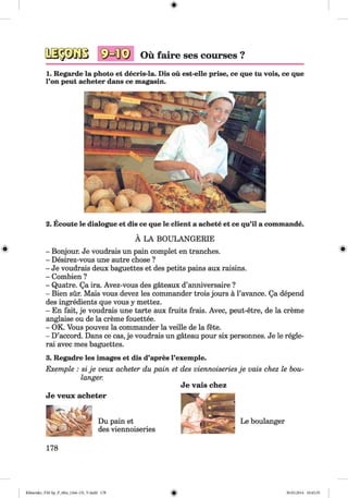1. Regarde la photo et decris-la. Dis ou est-elle prise, ce que tu vois, ce que
Гоп peut acheter dans ce magasin.
- Bonjour. Je voudrais un pain complet en tranches.
- Desirez-vous une autre chose ?
- Je voudrais deux baguettes et des petits pains aux raisins.
- Combien ?
- Quatre. Qa ira. Avez-vous des gateaux d’anniversaire ?
- Bien sur. Mais vous devez les commander trois jours a l’avance. Qa depend
des ingredients que vous y mettez.
- En fait, je voudrais une tarte aux fruits frais. Avec, peut-etre, de la creme
anglaise ou de la creme fouettee.
- OK. Vous pouvez la commander la veille de la fete.
- D’accord. Dans ce cas, je voudrais un gateau pour six personnes. Je le regle-
rai avec mes baguettes.
3. Regadre les images et dis d’apres l’exemple.
2. Ecoute le dialogue et dis ce que le client a achete et ce qu’il a commande.
A LA BOULANGERIE
Je veux acheter
Du pain et
des viennoiseries
Le boulanger
178
Klimenko_FM-Sp_P_6fra_(166-13)_V.indd 178 30.05.2014 10:45:35
 