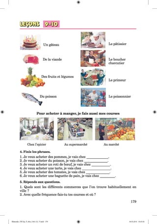Un gateau
De la viande
Des fruits et legumes
Du poisson
Le patissier
Le boucher
charcutier
Le primeur
Le poissonnier
Pour acheter a manger, je fais aussi mes courses
Chez l’epicier Au supermarche Au marche
4. Finis les phrases.
1. Je veux acheter des pommes, je vais chez_____________.
2. Je veux acheter du poisson, je vais chez______________ .
3. Je veux acheter un roti de bceuf, je vais chez___________ .
4. Je veux acheter une tarte, je vais chez_________________ .
5. Je veux acheter des tomates, je vais chez_______________ .
6. Je veux acheter une baguette de pain, je vais chez_________ .
5. Reponds aux questions.
1. Quels sont les differents commerces que Гоп trouve habituellement en
ville ?
2. Avec quelle frequence fais-tu tes courses et ou ?
179
Klimenko_FM-Sp_P_6fra_(166-13)_V.indd 179 30.05.2014 10:45:36
 