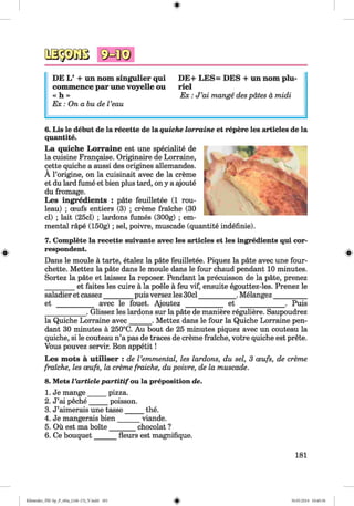 DE L’ + un nom singulier qui DE+ LES= DES + un nom plu-
commence par une voyelle ou riel
« h »
Ex : On a bu de Veau
E x : J ’ai mange des pates a midi
#
6. Lis le debut de la recette de la quiche lorraine et repere les articles de la
quantite.
La quiche Lorraine est une speciality de
la cuisine Frangaise. Originaire de Lorraine,
cette quiche a aussi des origines allemandes.
A l’origine, on la cuisinait avec de la creme
et du lard fume et bien plus tard, on y a ajoute
du fromage.
Les ingredients : pate feuilletee (1 rou­
leau) ; ceufs entiers (3) ; creme fraiche (30
cl) ; lait (25cl) ; lardons fumes (300g) ; em­
mental rape (150g) ; sel, poivre, muscade (quantite indefinie).
7. Complete la recette suivante avec les articles et les ingredients qui cor­
respondent.
Dans le moule a tarte, etalez la pate feuilletee. Piquez la pate avec une four-
chette. Mettez la pate dans le moule dans le four chaud pendant 10 minutes.
Sortez la pate et laissez la reposer. Pendant la precuisson de la pate, prenez
________ et faites les cuire a la poele a feu vif, ensuite egouttez-les. Prenez le
saladier et cassez________ puis versez les 30cl___________ .Melangez__________
et ___________ avec le fouet. Ajoutez ___________ et _____________. Puis
____________. Glissez les lardons sur la pate de maniere reguliere. Saupoudrez
la Quiche Lorraine avec______ . Mettez dans le four la Quiche Lorraine pen­
dant 30 minutes a 250°C. Au bout de 25 minutes piquez avec un couteau la
quiche, si le couteau n’a pas de traces de creme fraiche, votre quiche est prete.
Vous pouvez servir. Bon appetit!
Les mots a utiliser : de Vemmental, les lardons, du sel, 3 oeufs, de creme
fraiche, les oeufs, la creme fraiche, du poivre, de la muscade.
8. Mets I’articlepartitifau la preposition de.
1. Je mange_____ pizza.
2. J’ai peche_____ poisson.
3. J’aimerais une tasse_____ the.
4. Je mangerais bien______ viande.
5. Ou est ma boite_______ chocolat ?
6. Ce bouquet______ fleurs est magnifique.
#
181
#
Klimenko_FM-Sp_P_6fra_(166-13)_V.indd 181 30.05.2014 10:45:36
 